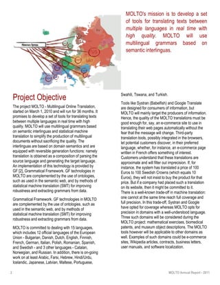 2 MOLTO Annual Report - 2011
“Vivamus porta
est sed est.”
MOLTO's mission is to develop a set
of tools for translating texts between
multiple languages in real time with
high quality. MOLTO will use
multilingual grammars based on
semantic interlinguas.
Project Objective
The project MOLTO - Multilingual Online Translation,
started on March 1, 2010 and will run for 36 months. It
promises to develop a set of tools for translating texts
between multiple languages in real time with high
quality. MOLTO will use multilingual grammars based
on semantic interlinguas and statistical machine
translation to simplify the production of multilingual
documents without sacrificing the quality. The
interlinguas are based on domain semantics and are
equipped with reversible generation functions: namely
translation is obtained as a composition of parsing the
source language and generating the target language.
An implementation of this technology is provided by
GF [2], Grammatical Framework. GF technologies in
MOLTO are complemented by the use of ontologies,
such as used in the semantic web, and by methods of
statistical machine translation (SMT) for improving
robustness and extracting grammars from data.
Grammatical Framework. GF technologies in MOLTO
are complemented by the use of ontologies, such as
used in the semantic web, and by methods of
statistical machine translation (SMT) for improving
robustness and extracting grammars from data.
MOLTO is committed to dealing with 15 languages,
which includes 12 official languages of the European
Union - Bulgarian, Danish, Dutch, English, Finnish,
French, German, Italian, Polish, Romanian, Spanish,
and Swedish - and 3 other languages - Catalan,
Norwegian, and Russian. In addition, there is on-going
work on at least Arabic, Farsi, Hebrew, Hindi/Urdu,
Icelandic, Japanese, Latvian, Maltese, Portuguese,
Swahili, Tswana, and Turkish.
Tools like Systran (Babelfish) and Google Translate
are designed for consumers of information, but
MOLTO will mainly target the producers of information.
Hence, the quality of the MOLTO translations must be
good enough for, say, an e-commerce site to use in
translating their web pages automatically without the
fear that the message will change. Third-party
translation tools, possibly integrated in the browsers,
let potential customers discover, in their preferred
language, whether, for instance, an e-commerce page
written in French offers something of interest.
Customers understand that these translations are
approximate and will filter out imprecision. If, for
instance, the system has translated a price of 100
Euros to 100 Swedish Crowns (which equals 10
Euros), they will not insist to buy the product for that
price. But if a company had placed such a translation
on its website, then it might be committed to it.
There is a well-known trade-off in machine translation:
one cannot at the same time reach full coverage and
full precision. In this trade-off, Systran and Google
have opted for coverage whereas MOLTO opts for
precision in domains with a well-understood language.
Three such domains will be considered during the
MOLTO project: mathematical exercises, biomedical
patents, and museum object descriptions. The MOLTO
tools however will be applicable to other domains as
well. Examples of such domains could be e-commerce
sites, Wikipedia articles, contracts, business letters,
user manuals, and software localization.
 
