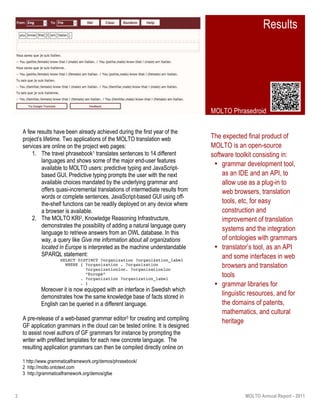 3 MOLTO Annual Report - 2011
The expected final product of
MOLTO is an open-source
software toolkit consisting in:
• grammar development tool,
as an IDE and an API, to
allow use as a plug-in to
web browsers, translation
tools, etc, for easy
construction and
improvement of translation
systems and the integration
of ontologies with grammars
• translator’s tool, as an API
and some interfaces in web
browsers and translation
tools
• grammar libraries for
linguistic resources, and for
the domains of patents,
mathematics, and cultural
heritage
A few results have been already achieved during the first year of the
project’s lifetime. Two applications of the MOLTO translation web
services are online on the project web pages:
1. The travel phrasebook1 translates sentences to 14 different
languages and shows some of the major end-user features
available to MOLTO users: predictive typing and JavaScript-
based GUI. Predictive typing prompts the user with the next
available choices mandated by the underlying grammar and
offers quasi-incremental translations of intermediate results from
words or complete sentences. JavaScript-based GUI using off-
the-shelf functions can be readily deployed on any device where
a browser is available.
2. The MOLTO KRI2, Knowledge Reasoning Infrastructure,
demonstrates the possibility of adding a natural language query
language to retrieve answers from an OWL database. In this
way, a query like Give me information about all organizations
located in Europe is interpreted as the machine understandable
SPARQL statement:
SELECT DISTINCT ?organization ?organization_label
WHERE { ?organization . ?organization
?organizationloc. ?organizationloc
“Europe”
. ?organization ?organization_label
. }
Moreover it is now equipped with an interface in Swedish which
demonstrates how the same knowledge base of facts stored in
English can be queried in a different language.
A pre-release of a web-based grammar editor3 for creating and compiling
GF application grammars in the cloud can be tested online. It is designed
to assist novel authors of GF grammars for instance by prompting the
writer with prefilled templates for each new concrete language. The
resulting application grammars can then be compiled directly online on
Results
MOLTO Phrasedroid
1 http://www.grammaticalframework.org/demos/phrasebook/
2 http://molto.ontotext.com
3 http://grammaticalframework.org/demos/gfse
 