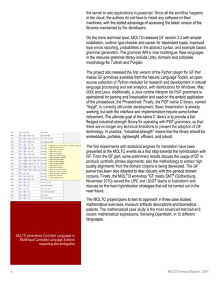 4 MOLTO Annual Report - 2011
MOLTO generalizes Controlled Languages to
Multilingual Controlled Language Systems
supporting also ambiguities
the server to web applications in javascript. Since all the workflow happens
in the cloud, the authors do not have to install any software on their
machines, with the added advantage of accessing the latest version of the
libraries maintained by the developers.
On the more technical level, MOLTO released GF version 3.2 with simpler
installation, runtime type checker and parser for dependant types, improved
type errors reporting, probabilities in the abstract syntax, and example based
grammar generation. The grammar API is now multilingual. New languages
in the resource grammar library include Urdu, Amharic and complete
morphology for Turkish and Punjabi.
The project also released the first version of the Python plugin for GF that
makes GF primitives available from the Natural Language Toolkit, an open
source collection of Python modules for research and development in natural
language processing and text analytics, with distributions for Windows, Mac
OSX and Linux. Additionally, a Java runtine interprer for PGF grammars is
operational for parsing and linearization and used on the andoid application
of the phrasebook, the Phrasedroid. Finally, the PGF native C library, named
"libpgf", is currently still under development. Basic linearization is already
working, but both the interface and implementation require some further
refinement. The ultimate goal of the native C library is to provide a full-
fledged industrial-strength library for operating with PGF grammars, so that
there are no longer any technical limitations to prevent the adoption of GF
technology. In practice, "industrial-strength" means that the library should be
embeddable, portable, lightweight, efficient, and robust.
The first experiments with statistical engines for translation have been
presented at the MOLTO events as a first step towards the hybridization with
GF. From the GF part, some preliminary results discuss the usage of GF to
produce synthetic phrase alignments; also the methodology to extract high
quality alignments from the domain corpora is being developed. The GF
parser has been also adapted to deal robustly with this general domain
corpora. Finally, the MOLTO workshop "GF meets SMT" (Gothenburg,
November 2010) served the UPC and UGOT teams to brainstorm and
discuss on the main hybridization strategies that will be carried out in the
near future.
The MOLTO project plans to test its approach in three case studies:
mathematical exercises, museum artifacts descriptions and biomedical
patents. The mathematical case study is the most advanced test bed and
covers mathematical expressions, following OpenMath, in 10 different
languages.
 