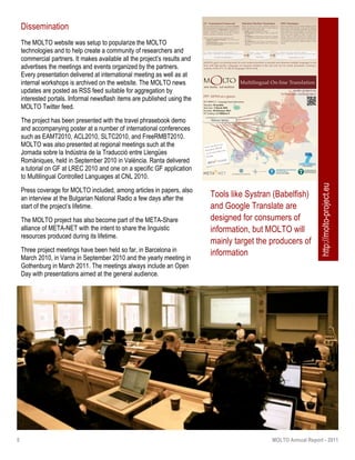 5 MOLTO Annual Report - 2011
Dissemination
The MOLTO website was setup to popularize the MOLTO
technologies and to help create a community of researchers and
commercial partners. It makes available all the project’s results and
advertises the meetings and events organized by the partners.
Every presentation delivered at international meeting as well as at
internal workshops is archived on the website. The MOLTO news
updates are posted as RSS feed suitable for aggregation by
interested portals. Informal newsflash items are published using the
MOLTO Twitter feed.
The project has been presented with the travel phrasebook demo
and accompanying poster at a number of international conferences
such as EAMT2010, ACL2010, SLTC2010, and FreeRMBT2010.
MOLTO was also presented at regional meetings such at the
Jornada sobre la Indústria de la Traducció entre Llengües
Romàniques, held in September 2010 in València. Ranta delivered
a tutorial on GF at LREC 2010 and one on a specific GF application
to Multilingual Controlled Languages at CNL 2010.
Press coverage for MOLTO included, among articles in papers, also
an interview at the Bulgarian National Radio a few days after the
start of the project’s lifetime.
The MOLTO project has also become part of the META-Share
alliance of META-NET with the intent to share the linguistic
resources produced during its lifetime.
Three project meetings have been held so far, in Barcelona in
March 2010, in Varna in September 2010 and the yearly meeting in
Gothenburg in March 2011. The meetings always include an Open
Day with presentations aimed at the general audience.
Tools like Systran (Babelfish)
and Google Translate are
designed for consumers of
information, but MOLTO will
mainly target the producers of
information
MOLTO’s goal is to develop tools for web content providers to translate texts between multiple languages in real
time with high quality. Languages are separate modules in the tool and can be varied; prototypes covering a
majority of the EU’s 23 ofﬁcial languages will be built.
GF - Grammatical Framework
The core of a MOLTO translation system is a multilingual GF grammar
where meaning-preserving translations are obtained as composition of
parsing and generation via the abstract syntax, an interlingua. GF is a
framework for interlinguas in which the basic linguistic details of
languages, inﬂectional morphology and syntactic combination
functions, are provided via the Resource Grammar Library.
MOLTO will further improve grammar engineering in GF by:
! Integrated Development Environment to use the RGL and to
manage large projects;
! Example-based grammar writing support to bootstrap a grammar
from a set of example translations.
Statistical Machine Translation
MOLTO will develop and evaluate combination approaches to
integrate grammar-based and SMT models in a hybrid, robust MT
system. At least four variants will be studied:
! baseline: cascade of independent MT systems;
! hard integration: GF partial output is ﬁxed in a regular SMT
decoding;
! soft integration I: GF partial output, as phrase pairs, is integrated
as a discriminative probability feature model in a phrase-based
SMT system;
! soft integration II: GF partial output, as tree fragment pairs, is
integrated as a discriminative probability model in a syntax-based
SMT system.
OWL Ontologies
MOLTO sees ontologies as a way to formalize interlinguas in speciﬁc
domains. Based on this observation, it will carry out research to
develop two-way grammar-ontology interoperability that will bridge
natural language and formal knowledge. The resulting MOLTO
infrastructure will allow knowledge modeling, semantic indexing and
retrieval using natural language. The engine will perform semi-
automatic creation of abstract grammars from ontologies; derive
ontologies from grammars, and retrieve instance level knowledge from/
in natural language by ﬁrst transforming queries to semantic queries,
and secondly by expressing the resulting knowledge in natural
language.
molto-project.eu
twitter.com/moltoproject
M LTOOnon multa, sed multum
Multilingual On-line Translation
Tools and Resources
delivered by MOLTO
will be distributed also
through
FP7- 247914 at a glance
ICT-2009.2.2 - Language based interaction
Duration: 36 months
Start date: 1 March 2010
End date: 28 February 2013
EU funding: 2.3 Millions !
HowFar : Place -> Question;
Zoo : PlaceKind;
HowFar(Zoo)
Zoo = mkPlace (mkN "zoo" masculine) dative;
HowFar place = mkQS(mkQCl what_distance_IAdv place.name);
À quelle distance est le zoo?
Zoo = mkPlace (mkN "djurpark" "djurparker") "i";
HowFar place = mkQS(mkQCl far_IAdv(mkCl(mkVP place.to)));
Hur långt är det till djurparken?
parse linearize
http://molto-project.eu
 