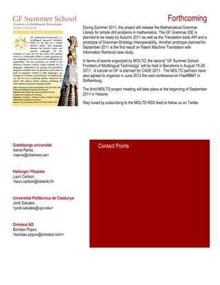 Forthcoming
During Summer 2011, the project will release the Mathematical Grammar
Library for simple drill problems in mathematics. The GF Grammar IDE is
planned to be ready by Autumn 2011 as well as the Translation tools API and a
prototype of Grammar-Ontology Interoperability. Another prototype planned for
September 2011 is the first result on Patent Machine Translation with
Information Retrieval case study.
In terms of events organized by MOLTO, the second “GF Summer School:
Frontiers of Multilingual Technology” will be held in Barcelona in August 15-26,
2011. A tutorial on GF is planned for CADE 2011. The MOLTO partners have
also agreed to organize in June 2012 the next conference on FreeRBMT in
Gothenburg.
The third MOLTO project meeting will take place at the beginning of September
2011 in Helsinki.
Stay tuned by subscribing to the MOLTO RSS feed or follow us on Twitter.
Ontotext AD
Borislav Popov,
<borislav.popov@ontotext.com>
Goeteborgs universitet
Aarne Ranta,
<aarne@chelmers.se>
Helsingin Yliopisto
Lauri Carlson,
<lauri.carlson@helsinki.fi>
Universitat Politècnica de Catalunya
Jordi Saludes,
<jordi.saludes@upc.edu>
Contact Points
 