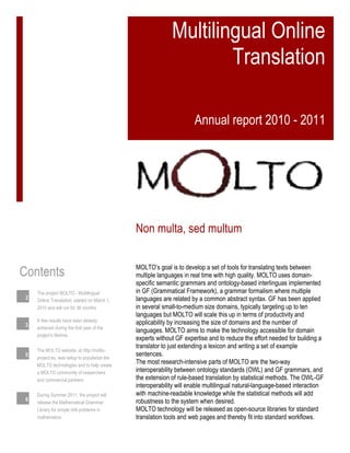 Multilingual Online
Translation
Annual report 2010 - 2011
MOLTO’s goal is to develop a set of tools for translating texts between
multiple languages in real time with high quality. MOLTO uses domain-
specific semantic grammars and ontology-based interlinguas implemented
in GF (Grammatical Framework), a grammar formalism where multiple
languages are related by a common abstract syntax. GF has been applied
in several small-to-medium size domains, typically targeting up to ten
languages but MOLTO will scale this up in terms of productivity and
applicability by increasing the size of domains and the number of
languages. MOLTO aims to make the technology accessible for domain
experts without GF expertise and to reduce the effort needed for building a
translator to just extending a lexicon and writing a set of example
sentences.
The most research-intensive parts of MOLTO are the two-way
interoperability between ontology standards (OWL) and GF grammars, and
the extension of rule-based translation by statistical methods. The OWL-GF
interoperability will enable multilingual natural-language-based interaction
with machine-readable knowledge while the statistical methods will add
robustness to the system when desired.
MOLTO technology will be released as open-source libraries for standard
translation tools and web pages and thereby fit into standard workflows.
Non multa, sed multum
Contents
The project MOLTO - Multilingual
Online Translation, started on March 1,
2010 and will run for 36 months.
2
A few results have been already
achieved during the first year of the
project’s lifetime.
3
The MOLTO website, at http://molto-
project.eu, was setup to popularize the
MOLTO technologies and to help create
a MOLTO community of researchers
and commercial partners
5
During Summer 2011, the project will
release the Mathematical Grammar
Library for simple drill problems in
mathematics
6
 