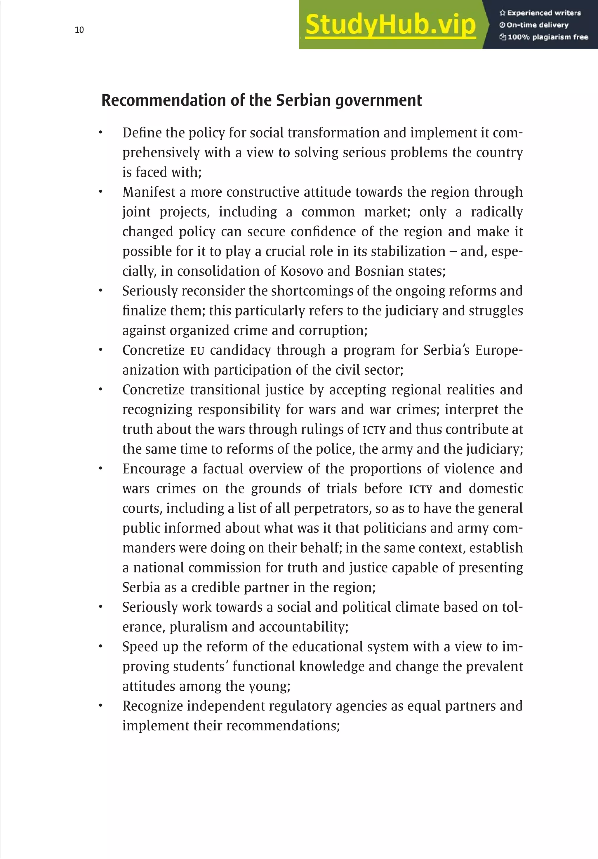 10 serbia 2011 : Introduct
i
on
Recommendation of the Serbian government
• Define the policy for social transformation and implement it com-
prehensively with a view to solving serious problems the country
is faced with;
• Manifest a more constructive attitude towards the region through
joint projects, including a common market; only a radically
changed policy can secure confidence of the region and make it
possible for it to play a crucial role in its stabilization – and, espe-
cially, in consolidation of Kosovo and Bosnian states;
• Seriously reconsider the shortcomings of the ongoing reforms and
finalize them; this particularly refers to the judiciary and struggles
against organized crime and corruption;
• Concretize EU candidacy through a program for Serbia’s Europe-
anization with participation of the civil sector;
• Concretize transitional justice by accepting regional realities and
recognizing responsibility for wars and war crimes; interpret the
truth about the wars through rulings of ICTY and thus contribute at
the same time to reforms of the police, the army and the judiciary;
• Encourage a factual overview of the proportions of violence and
wars crimes on the grounds of trials before ICTY and domestic
courts, including a list of all perpetrators, so as to have the general
public informed about what was it that politicians and army com-
manders were doing on their behalf; in the same context, establish
a national commission for truth and justice capable of presenting
Serbia as a credible partner in the region;
• Seriously work towards a social and political climate based on tol-
erance, pluralism and accountability;
• Speed up the reform of the educational system with a view to im-
proving students’ functional knowledge and change the prevalent
attitudes among the young;
• Recognize independent regulatory agencies as equal partners and
implement their recommendations;
 