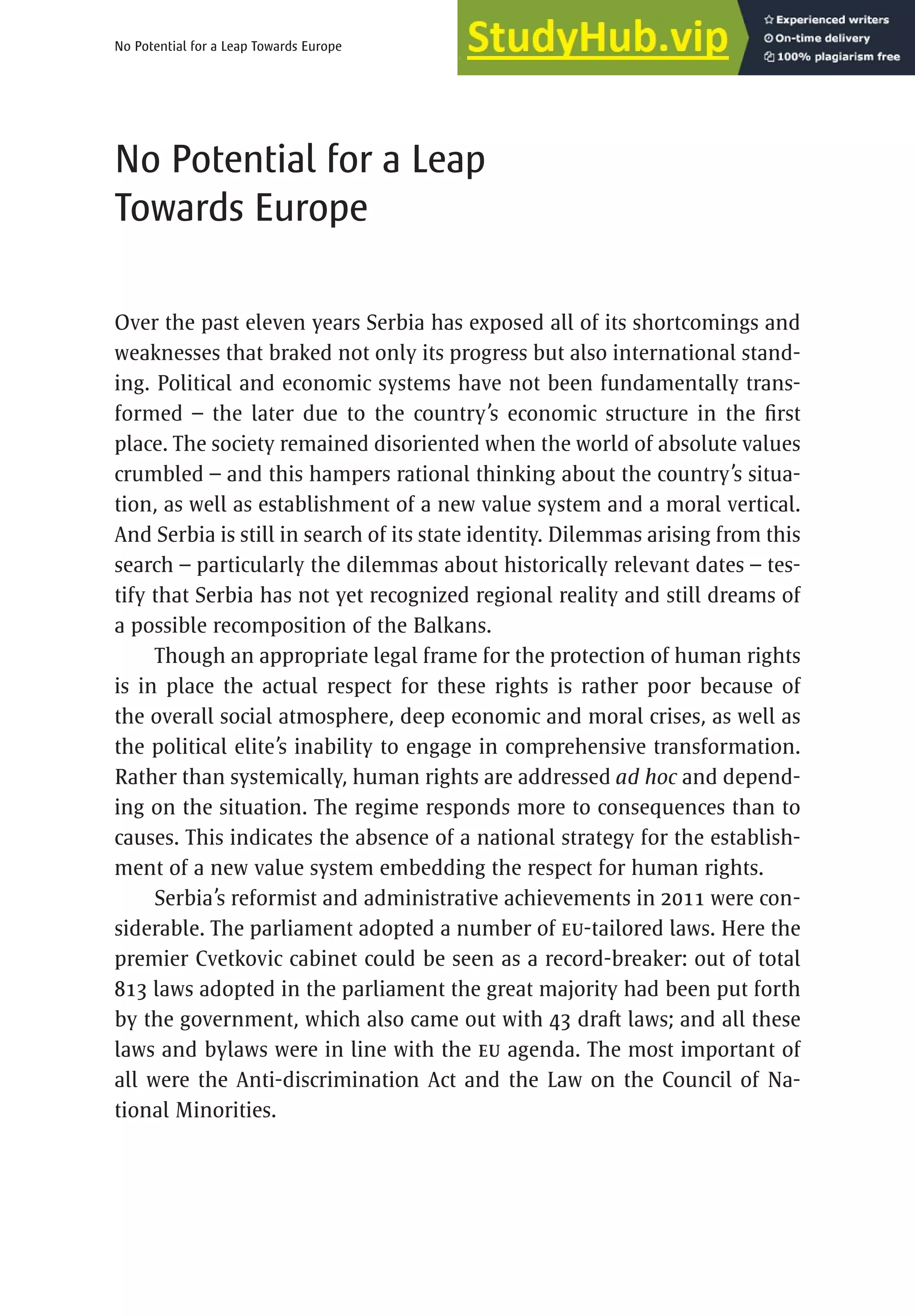 13
No Potential for a Leap Towards Europe
No Potential for a Leap
Towards Europe
Over the past eleven years Serbia has exposed all of its shortcomings and
weaknesses that braked not only its progress but also international stand-
ing. Political and economic systems have not been fundamentally trans-
formed – the later due to the country’s economic structure in the first
place. The society remained disoriented when the world of absolute values
crumbled – and this hampers rational thinking about the country’s situa-
tion, as well as establishment of a new value system and a moral vertical.
And Serbia is still in search of its state identity. Dilemmas arising from this
search – particularly the dilemmas about historically relevant dates – tes-
tify that Serbia has not yet recognized regional reality and still dreams of
a possible recomposition of the Balkans.
Though an appropriate legal frame for the protection of human rights
is in place the actual respect for these rights is rather poor because of
the overall social atmosphere, deep economic and moral crises, as well as
the political elite’s inability to engage in comprehensive transformation.
Rather than systemically, human rights are addressed ad hoc and depend-
ing on the situation. The regime responds more to consequences than to
causes. This indicates the absence of a national strategy for the establish-
ment of a new value system embedding the respect for human rights.
Serbia’s reformist and administrative achievements in 2011 were con-
siderable. The parliament adopted a number of EU-tailored laws. Here the
premier Cvetkovic cabinet could be seen as a record-breaker: out of total
813 laws adopted in the parliament the great majority had been put forth
by the government, which also came out with 43 draft laws; and all these
laws and bylaws were in line with the EU agenda. The most important of
all were the Anti-discrimination Act and the Law on the Council of Na-
tional Minorities.
 
