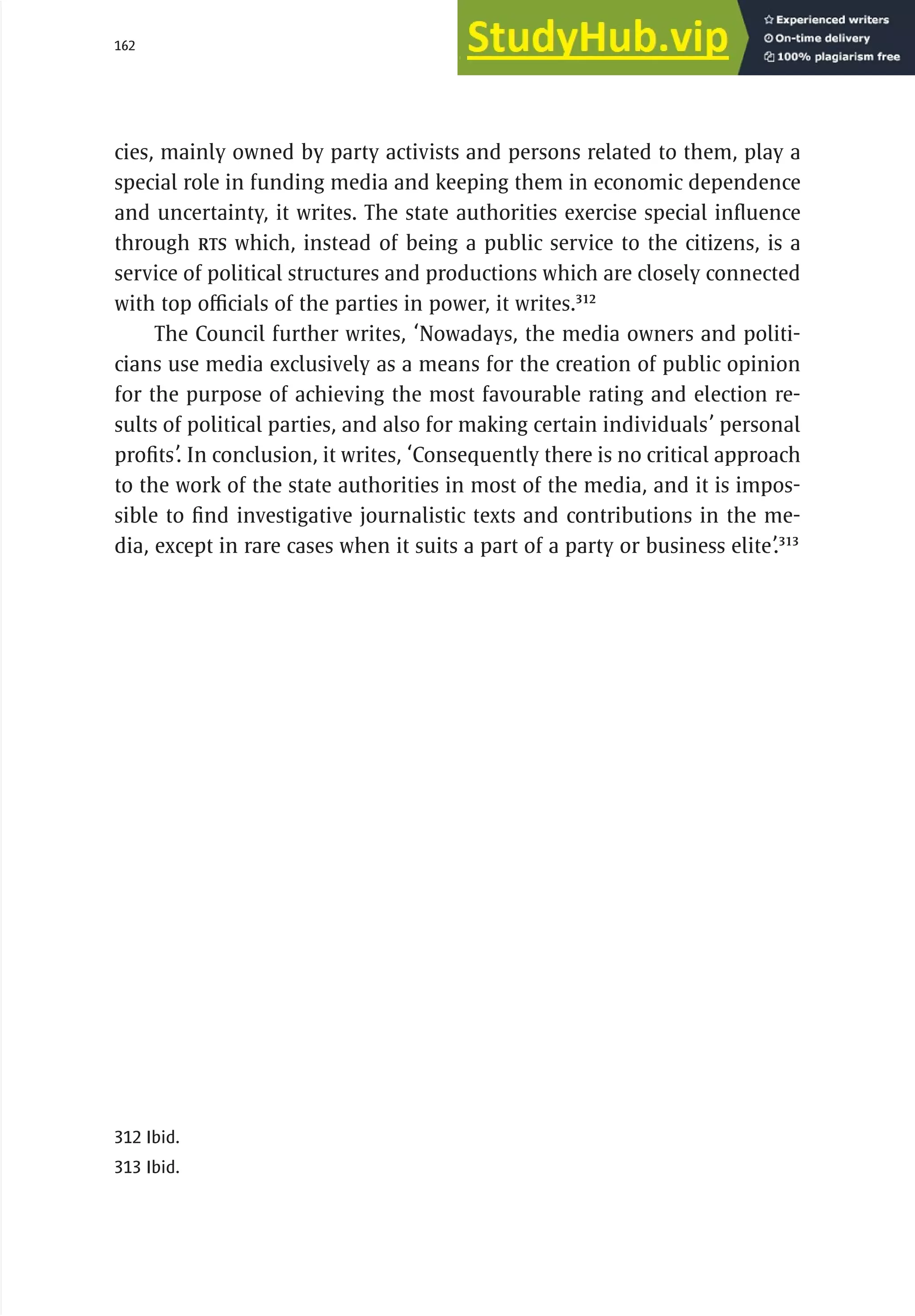 162 serbia 2011 : Jud
i
c
i
ary
cies, mainly owned by party activists and persons related to them, play a
special role in funding media and keeping them in economic dependence
and uncertainty, it writes. The state authorities exercise special influence
through RTS which, instead of being a public service to the citizens, is a
service of political structures and productions which are closely connected
with top officials of the parties in power, it writes.312
The Council further writes, ‘Nowadays, the media owners and politi-
cians use media exclusively as a means for the creation of public opinion
for the purpose of achieving the most favourable rating and election re-
sults of political parties, and also for making certain individuals’ personal
profits’. In conclusion, it writes, ‘Consequently there is no critical approach
to the work of the state authorities in most of the media, and it is impos-
sible to find investigative journalistic texts and contributions in the me-
dia, except in rare cases when it suits a part of a party or business elite’.313
312 Ibid.
313 Ibid.
 