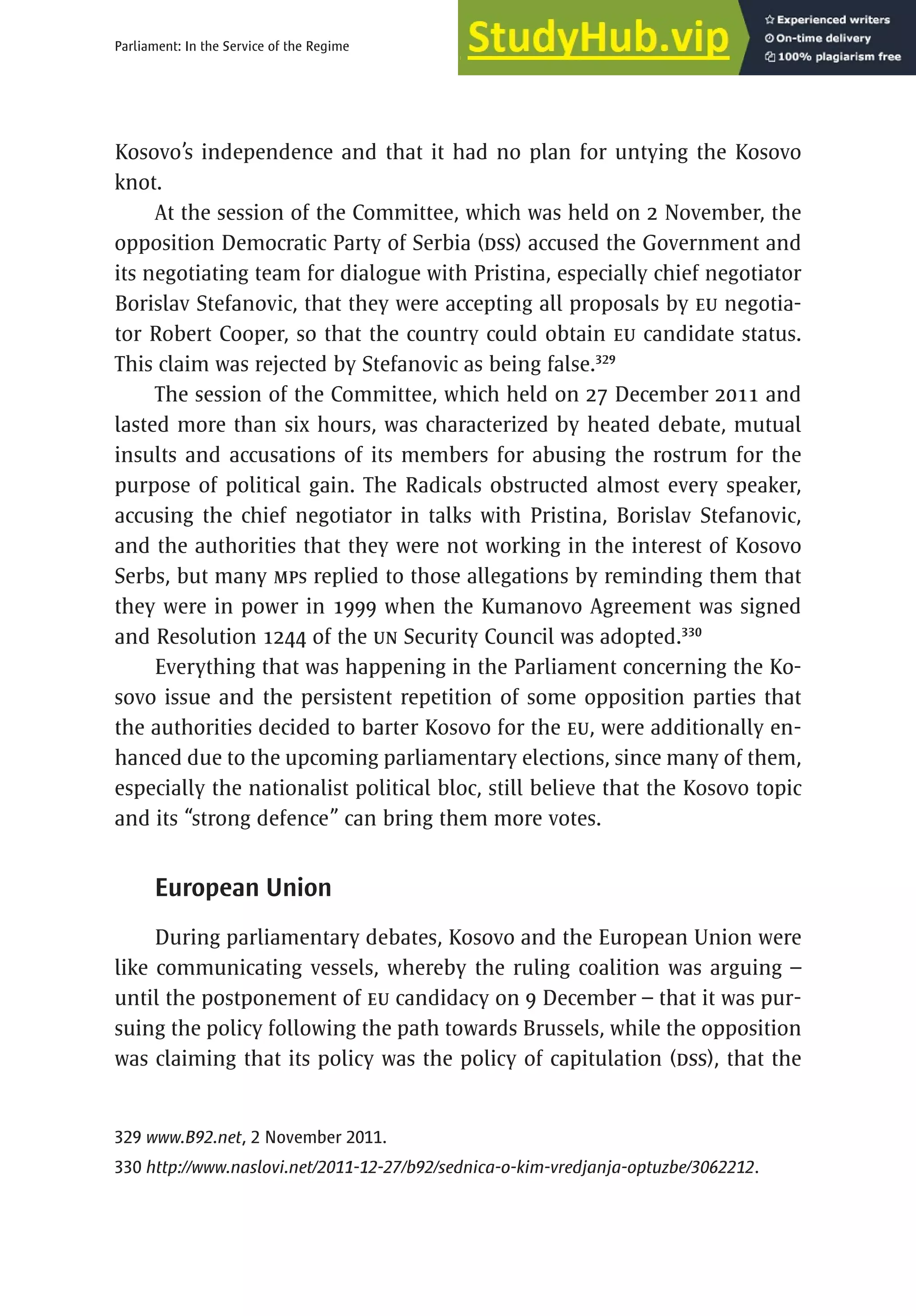 175
Parliament: In the Service of the Regime
Kosovo’s independence and that it had no plan for untying the Kosovo
knot.
At the session of the Committee, which was held on 2 November, the
opposition Democratic Party of Serbia (DSS) accused the Government and
its negotiating team for dialogue with Pristina, especially chief negotiator
Borislav Stefanovic, that they were accepting all proposals by EU negotia-
tor Robert Cooper, so that the country could obtain EU candidate status.
This claim was rejected by Stefanovic as being false.329
The session of the Committee, which held on 27 December 2011 and
lasted more than six hours, was characterized by heated debate, mutual
insults and accusations of its members for abusing the rostrum for the
purpose of political gain. The Radicals obstructed almost every speaker,
accusing the chief negotiator in talks with Pristina, Borislav Stefanovic,
and the authorities that they were not working in the interest of Kosovo
Serbs, but many MPs replied to those allegations by reminding them that
they were in power in 1999 when the Kumanovo Agreement was signed
and Resolution 1244 of the UN Security Council was adopted.330
Everything that was happening in the Parliament concerning the Ko-
sovo issue and the persistent repetition of some opposition parties that
the authorities decided to barter Kosovo for the EU, were additionally en-
hanced due to the upcoming parliamentary elections, since many of them,
especially the nationalist political bloc, still believe that the Kosovo topic
and its “strong defence” can bring them more votes.
European Union
During parliamentary debates, Kosovo and the European Union were
like communicating vessels, whereby the ruling coalition was arguing –
until the postponement of EU candidacy on 9 December – that it was pur-
suing the policy following the path towards Brussels, while the opposition
was claiming that its policy was the policy of capitulation (DSS), that the
329 www.B92.net, 2 November 2011.
330 http://www.naslovi.net/2011-12-27/b92/sednica-o-kim-vredjanja-optuzbe/3062212.
 