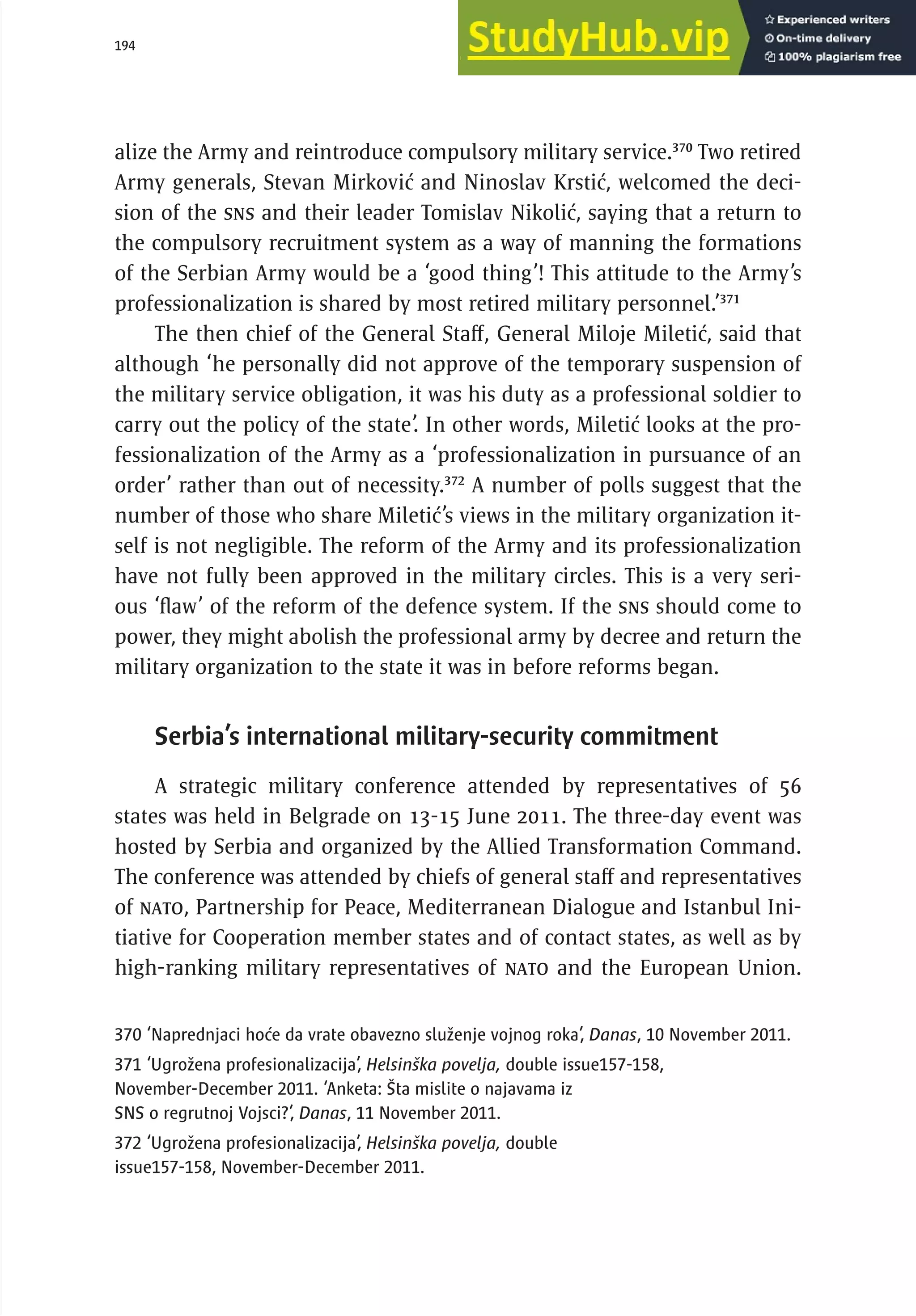 194 serbia 2011 :
A
pparatus of
P
ower
alize the Army and reintroduce compulsory military service.370
Two retired
Army generals, Stevan Mirković and Ninoslav Krstić, welcomed the deci-
sion of the SNS and their leader Tomislav Nikolić, saying that a return to
the compulsory recruitment system as a way of manning the formations
of the Serbian Army would be a ‘good thing’! This attitude to the Army’s
professionalization is shared by most retired military personnel.’371
The then chief of the General Staff, General Miloje Miletić, said that
although ‘he personally did not approve of the temporary suspension of
the military service obligation, it was his duty as a professional soldier to
carry out the policy of the state’. In other words, Miletić looks at the pro-
fessionalization of the Army as a ‘professionalization in pursuance of an
order’ rather than out of necessity.372
A number of polls suggest that the
number of those who share Miletić’s views in the military organization it-
self is not negligible. The reform of the Army and its professionalization
have not fully been approved in the military circles. This is a very seri-
ous ‘flaw’ of the reform of the defence system. If the SNS should come to
power, they might abolish the professional army by decree and return the
military organization to the state it was in before reforms began.
Serbia’s international military-security commitment
A strategic military conference attended by representatives of 56
states was held in Belgrade on 13-15 June 2011. The three-day event was
hosted by Serbia and organized by the Allied Transformation Command.
The conference was attended by chiefs of general staff and representatives
of NATO, Partnership for Peace, Mediterranean Dialogue and Istanbul Ini-
tiative for Cooperation member states and of contact states, as well as by
high-ranking military representatives of NATO and the European Union.
370 ‘Naprednjaci hoće da vrate obavezno služenje vojnog roka’, Danas, 10 November 2011.
371 ‘Ugrožena profesionalizacija’, Helsinška povelja, double issue157-158,
November-December 2011. ‘Anketa: Šta mislite o najavama iz
SNS o regrutnoj Vojsci?’, Danas, 11 November 2011.
372 ‘Ugrožena profesionalizacija’, Helsinška povelja, double
issue157-158, November-December 2011.
 