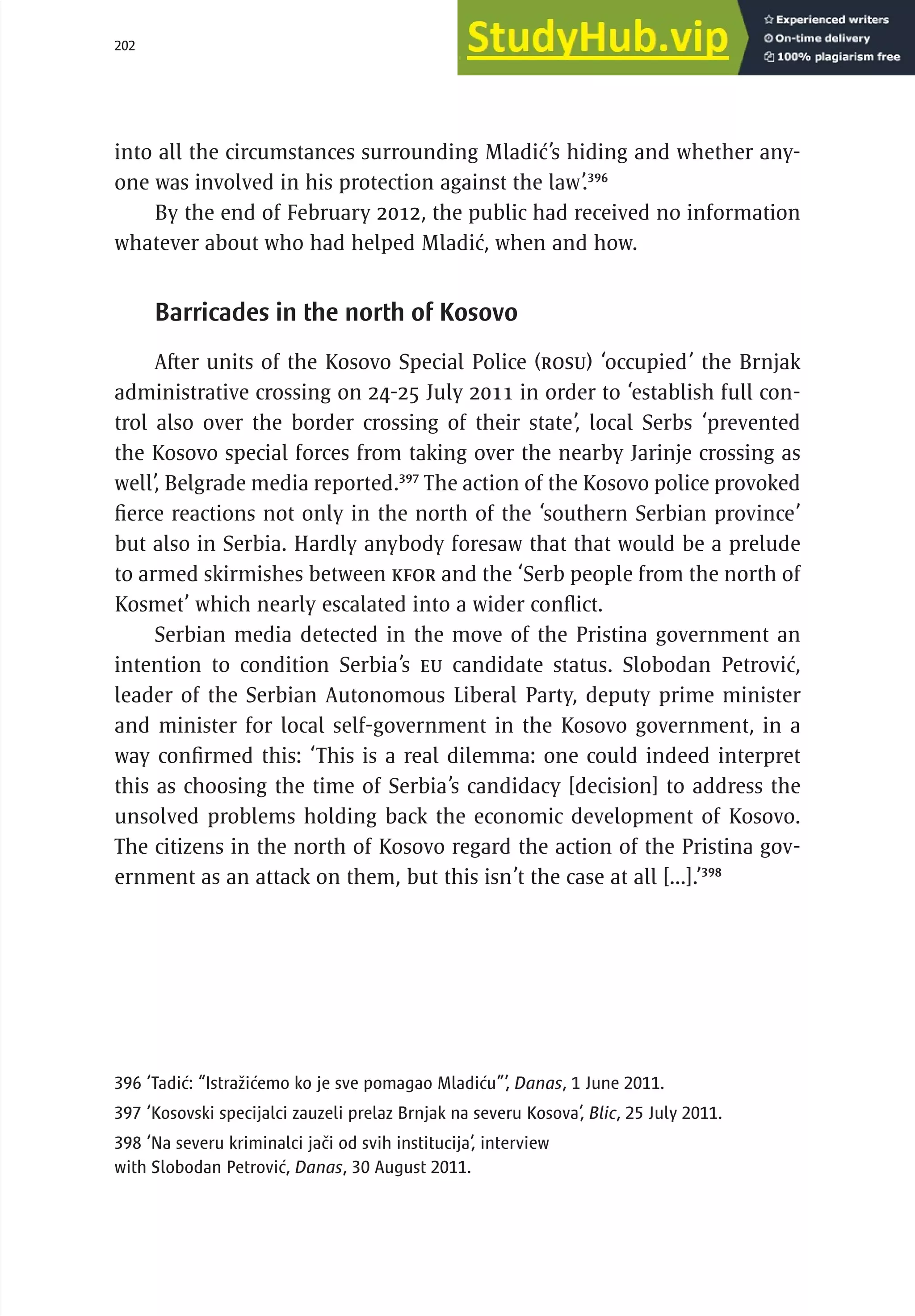 202 serbia 2011 :
A
pparatus of
P
ower
into all the circumstances surrounding Mladić’s hiding and whether any-
one was involved in his protection against the law’.396
By the end of February 2012, the public had received no information
whatever about who had helped Mladić, when and how.
Barricades in the north of Kosovo
After units of the Kosovo Special Police (ROSU) ‘occupied’ the Brnjak
administrative crossing on 24-25 July 2011 in order to ‘establish full con-
trol also over the border crossing of their state’, local Serbs ‘prevented
the Kosovo special forces from taking over the nearby Jarinje crossing as
well’, Belgrade media reported.397
The action of the Kosovo police provoked
fierce reactions not only in the north of the ‘southern Serbian province’
but also in Serbia. Hardly anybody foresaw that that would be a prelude
to armed skirmishes between KFOR and the ‘Serb people from the north of
Kosmet’ which nearly escalated into a wider conflict.
Serbian media detected in the move of the Pristina government an
intention to condition Serbia’s EU candidate status. Slobodan Petrović,
leader of the Serbian Autonomous Liberal Party, deputy prime minister
and minister for local self-government in the Kosovo government, in a
way confirmed this: ‘This is a real dilemma: one could indeed interpret
this as choosing the time of Serbia’s candidacy [decision] to address the
unsolved problems holding back the economic development of Kosovo.
The citizens in the north of Kosovo regard the action of the Pristina gov-
ernment as an attack on them, but this isn’t the case at all [...].’398
396 ‘Tadić: “Istražićemo ko je sve pomagao Mladiću”’, Danas, 1 June 2011.
397 ‘Kosovski specijalci zauzeli prelaz Brnjak na severu Kosova’, Blic, 25 July 2011.
398 ‘Na severu kriminalci jači od svih institucija’, interview
with Slobodan Petrović, Danas, 30 August 2011.
 
