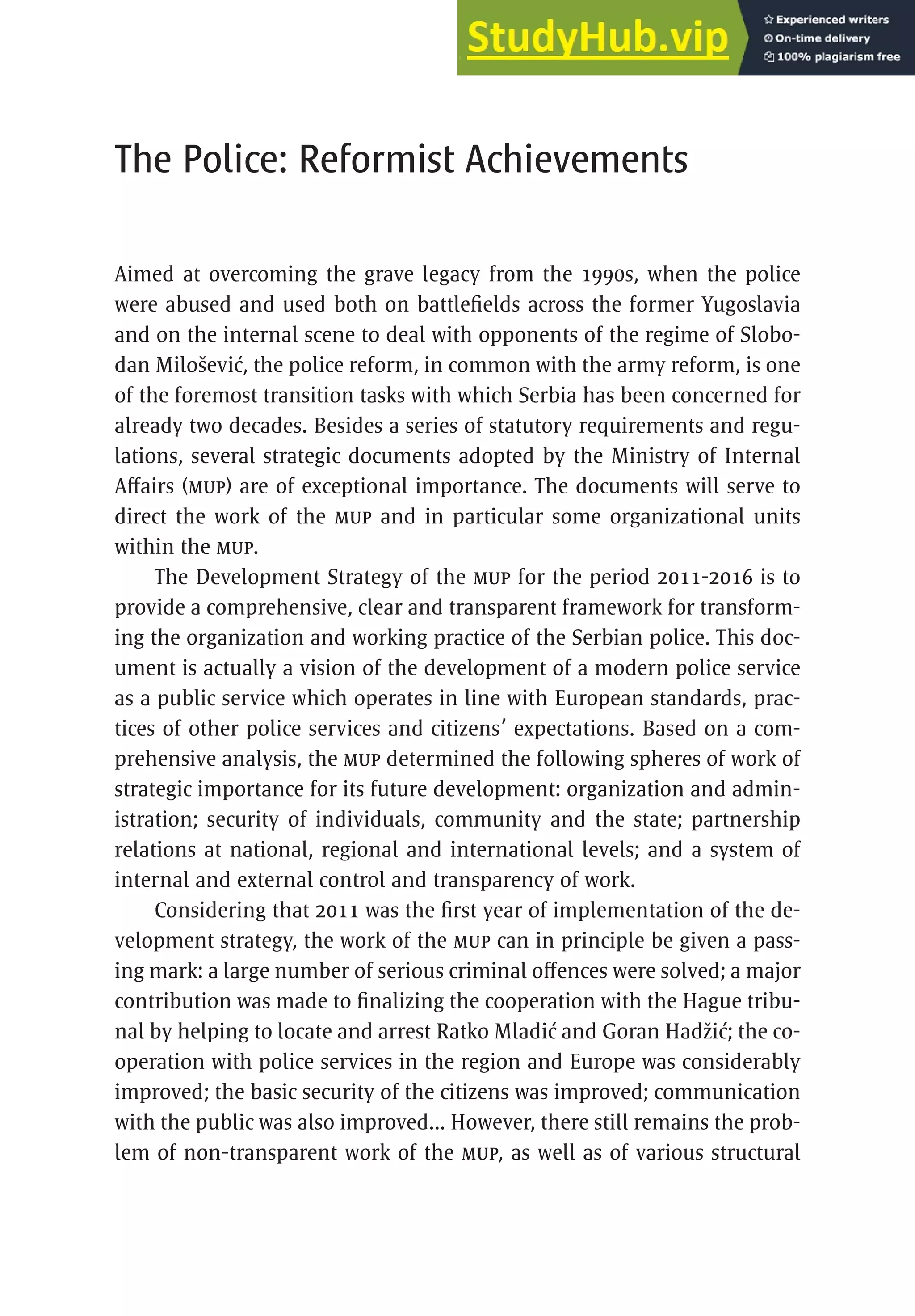 217
The Police: Reformist Achievements
Aimed at overcoming the grave legacy from the 1990s, when the police
were abused and used both on battlefields across the former Yugoslavia
and on the internal scene to deal with opponents of the regime of Slobo-
dan Milošević, the police reform, in common with the army reform, is one
of the foremost transition tasks with which Serbia has been concerned for
already two decades. Besides a series of statutory requirements and regu-
lations, several strategic documents adopted by the Ministry of Internal
Affairs (MUP) are of exceptional importance. The documents will serve to
direct the work of the MUP and in particular some organizational units
within the MUP.
The Development Strategy of the MUP for the period 2011-2016 is to
provide a comprehensive, clear and transparent framework for transform-
ing the organization and working practice of the Serbian police. This doc-
ument is actually a vision of the development of a modern police service
as a public service which operates in line with European standards, prac-
tices of other police services and citizens’ expectations. Based on a com-
prehensive analysis, the MUP determined the following spheres of work of
strategic importance for its future development: organization and admin-
istration; security of individuals, community and the state; partnership
relations at national, regional and international levels; and a system of
internal and external control and transparency of work.
Considering that 2011 was the first year of implementation of the de-
velopment strategy, the work of the MUP can in principle be given a pass-
ing mark: a large number of serious criminal offences were solved; a major
contribution was made to finalizing the cooperation with the Hague tribu-
nal by helping to locate and arrest Ratko Mladić and Goran Hadžić; the co-
operation with police services in the region and Europe was considerably
improved; the basic security of the citizens was improved; communication
with the public was also improved... However, there still remains the prob-
lem of non-transparent work of the MUP, as well as of various structural
 