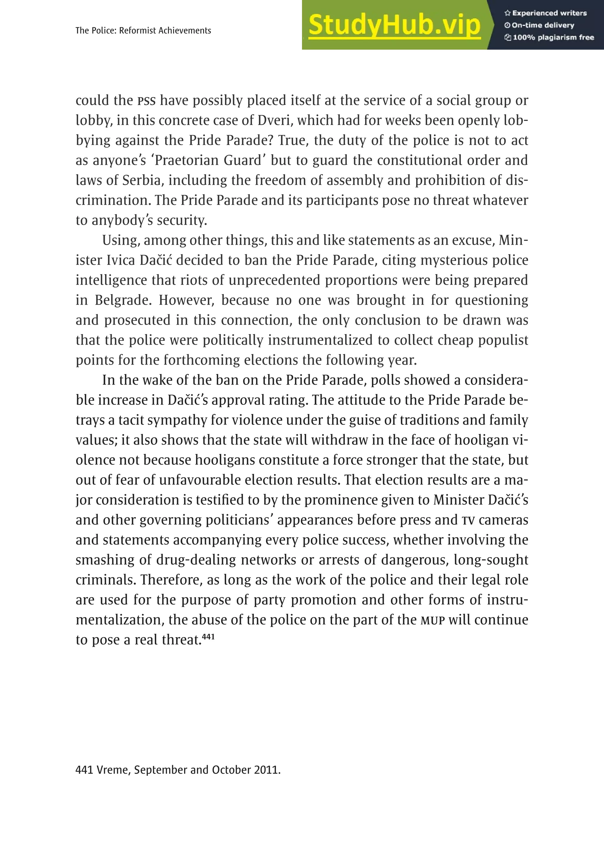 225
The Police: Reformist Achievements
could the PSS have possibly placed itself at the service of a social group or
lobby, in this concrete case of Dveri, which had for weeks been openly lob-
bying against the Pride Parade? True, the duty of the police is not to act
as anyone’s ‘Praetorian Guard’ but to guard the constitutional order and
laws of Serbia, including the freedom of assembly and prohibition of dis-
crimination. The Pride Parade and its participants pose no threat whatever
to anybody’s security.
Using, among other things, this and like statements as an excuse, Min-
ister Ivica Dačić decided to ban the Pride Parade, citing mysterious police
intelligence that riots of unprecedented proportions were being prepared
in Belgrade. However, because no one was brought in for questioning
and prosecuted in this connection, the only conclusion to be drawn was
that the police were politically instrumentalized to collect cheap populist
points for the forthcoming elections the following year.
In the wake of the ban on the Pride Parade, polls showed a considera-
ble increase in Dačić’s approval rating. The attitude to the Pride Parade be-
trays a tacit sympathy for violence under the guise of traditions and family
values; it also shows that the state will withdraw in the face of hooligan vi-
olence not because hooligans constitute a force stronger that the state, but
out of fear of unfavourable election results. That election results are a ma-
jor consideration is testified to by the prominence given to Minister Dačić’s
and other governing politicians’ appearances before press and TV cameras
and statements accompanying every police success, whether involving the
smashing of drug-dealing networks or arrests of dangerous, long-sought
criminals. Therefore, as long as the work of the police and their legal role
are used for the purpose of party promotion and other forms of instru-
mentalization, the abuse of the police on the part of the MUP will continue
to pose a real threat.441
441 Vreme, September and October 2011.
 