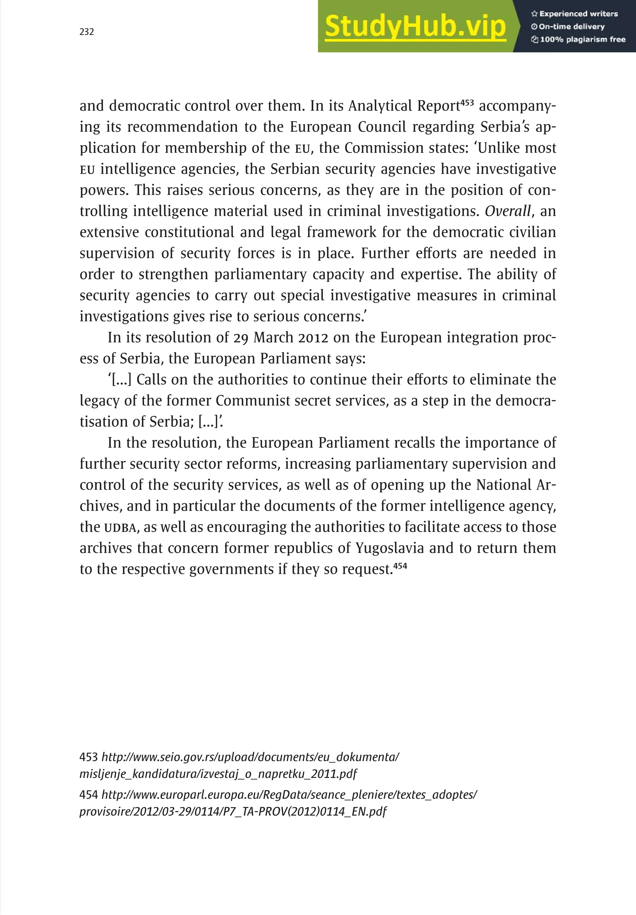232 serbia 2011 :
A
pparatus of
P
ower
and democratic control over them. In its Analytical Report453
accompany-
ing its recommendation to the European Council regarding Serbia’s ap-
plication for membership of the EU, the Commission states: ‘Unlike most
EU intelligence agencies, the Serbian security agencies have investigative
powers. This raises serious concerns, as they are in the position of con-
trolling intelligence material used in criminal investigations. Overall, an
extensive constitutional and legal framework for the democratic civilian
supervision of security forces is in place. Further efforts are needed in
order to strengthen parliamentary capacity and expertise. The ability of
security agencies to carry out special investigative measures in criminal
investigations gives rise to serious concerns.’
In its resolution of 29 March 2012 on the European integration proc-
ess of Serbia, the European Parliament says:
‘[...] Calls on the authorities to continue their efforts to eliminate the
legacy of the former Communist secret services, as a step in the democra-
tisation of Serbia; [...]’.
In the resolution, the European Parliament recalls the importance of
further security sector reforms, increasing parliamentary supervision and
control of the security services, as well as of opening up the National Ar-
chives, and in particular the documents of the former intelligence agency,
the UDBA, as well as encouraging the authorities to facilitate access to those
archives that concern former republics of Yugoslavia and to return them
to the respective governments if they so request.454
453 http://www.seio.gov.rs/upload/documents/eu_dokumenta/
misljenje_kandidatura/izvestaj_o_napretku_2011.pdf
454 http://www.europarl.europa.eu/RegData/seance_pleniere/textes_adoptes/
provisoire/2012/03-29/0114/P7_TA-PROV(2012)0114_EN.pdf
 