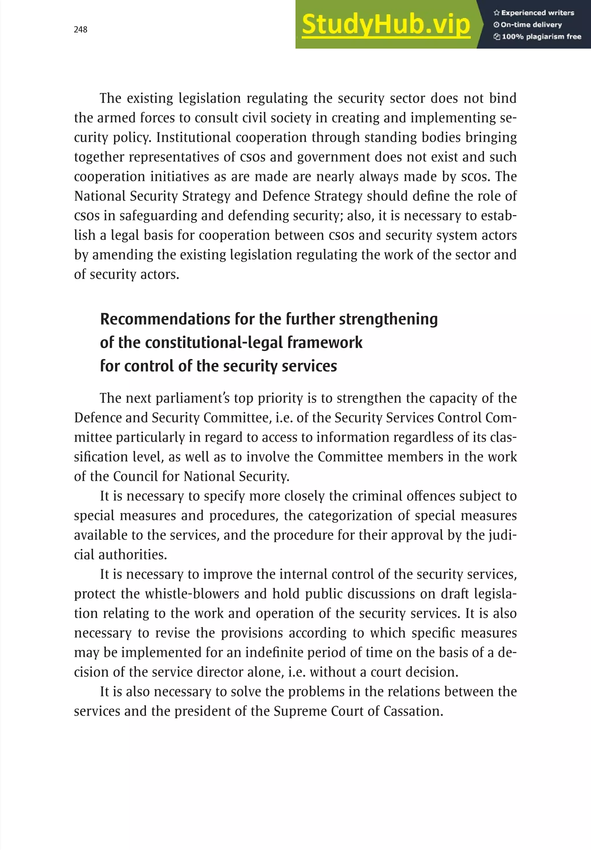 248 serbia 2011 :
A
pparatus of
P
ower
The existing legislation regulating the security sector does not bind
the armed forces to consult civil society in creating and implementing se-
curity policy. Institutional cooperation through standing bodies bringing
together representatives of CSOs and government does not exist and such
cooperation initiatives as are made are nearly always made by SCOs. The
National Security Strategy and Defence Strategy should define the role of
CSOs in safeguarding and defending security; also, it is necessary to estab-
lish a legal basis for cooperation between CSOs and security system actors
by amending the existing legislation regulating the work of the sector and
of security actors.
Recommendations for the further strengthening
of the constitutional-legal framework
for control of the security services
The next parliament’s top priority is to strengthen the capacity of the
Defence and Security Committee, i.e. of the Security Services Control Com-
mittee particularly in regard to access to information regardless of its clas-
sification level, as well as to involve the Committee members in the work
of the Council for National Security.
It is necessary to specify more closely the criminal offences subject to
special measures and procedures, the categorization of special measures
available to the services, and the procedure for their approval by the judi-
cial authorities.
It is necessary to improve the internal control of the security services,
protect the whistle-blowers and hold public discussions on draft legisla-
tion relating to the work and operation of the security services. It is also
necessary to revise the provisions according to which specific measures
may be implemented for an indefinite period of time on the basis of a de-
cision of the service director alone, i.e. without a court decision.
It is also necessary to solve the problems in the relations between the
services and the president of the Supreme Court of Cassation.
 