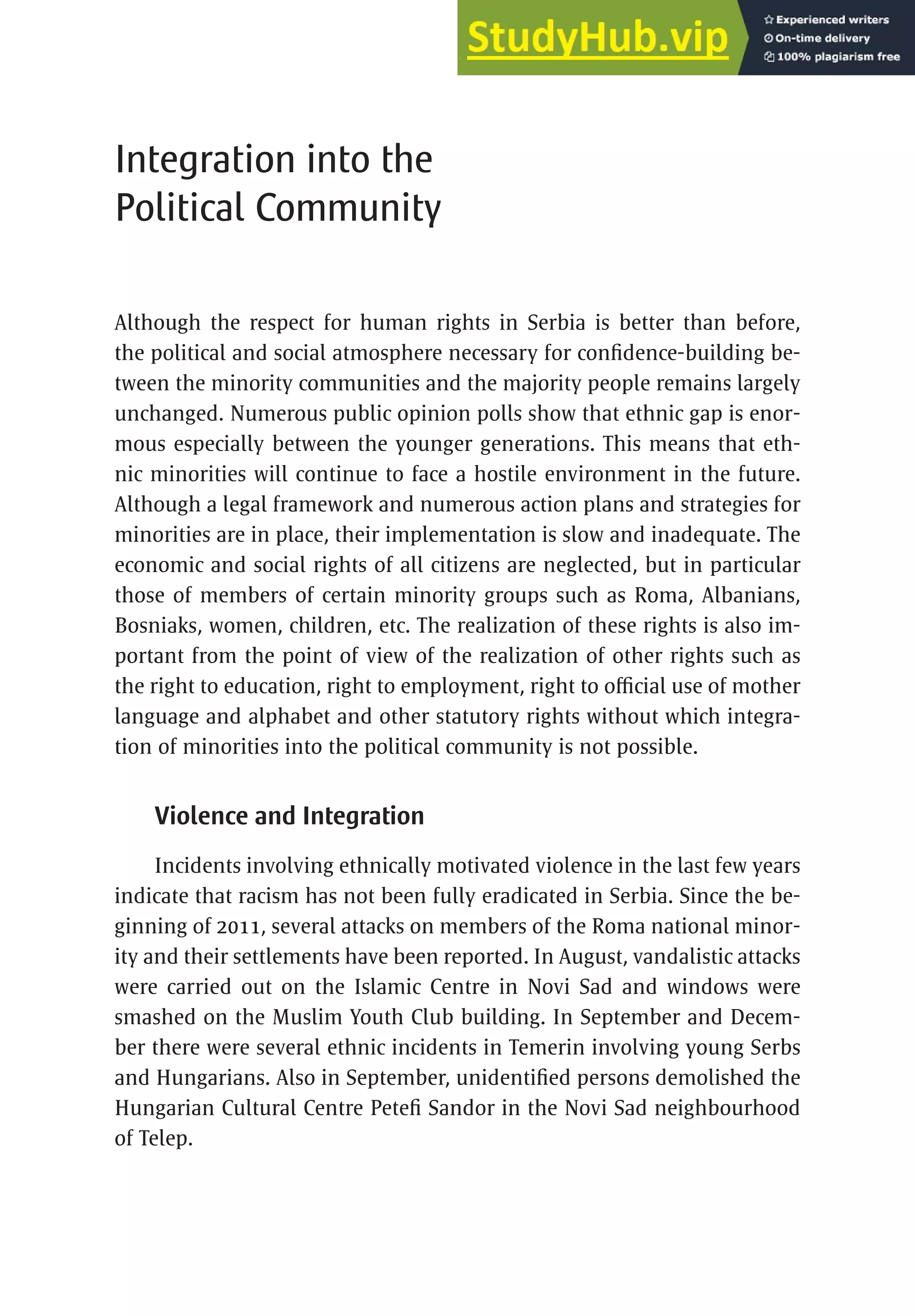 271
Integration into the
Political Community
Although the respect for human rights in Serbia is better than before,
the political and social atmosphere necessary for confidence-building be-
tween the minority communities and the majority people remains largely
unchanged. Numerous public opinion polls show that ethnic gap is enor-
mous especially between the younger generations. This means that eth-
nic minorities will continue to face a hostile environment in the future.
Although a legal framework and numerous action plans and strategies for
minorities are in place, their implementation is slow and inadequate. The
economic and social rights of all citizens are neglected, but in particular
those of members of certain minority groups such as Roma, Albanians,
Bosniaks, women, children, etc. The realization of these rights is also im-
portant from the point of view of the realization of other rights such as
the right to education, right to employment, right to official use of mother
language and alphabet and other statutory rights without which integra-
tion of minorities into the political community is not possible.
Violence and Integration
Incidents involving ethnically motivated violence in the last few years
indicate that racism has not been fully eradicated in Serbia. Since the be-
ginning of 2011, several attacks on members of the Roma national minor-
ity and their settlements have been reported. In August, vandalistic attacks
were carried out on the Islamic Centre in Novi Sad and windows were
smashed on the Muslim Youth Club building. In September and Decem-
ber there were several ethnic incidents in Temerin involving young Serbs
and Hungarians. Also in September, unidentified persons demolished the
Hungarian Cultural Centre Petefi Sandor in the Novi Sad neighbourhood
of Telep.
 