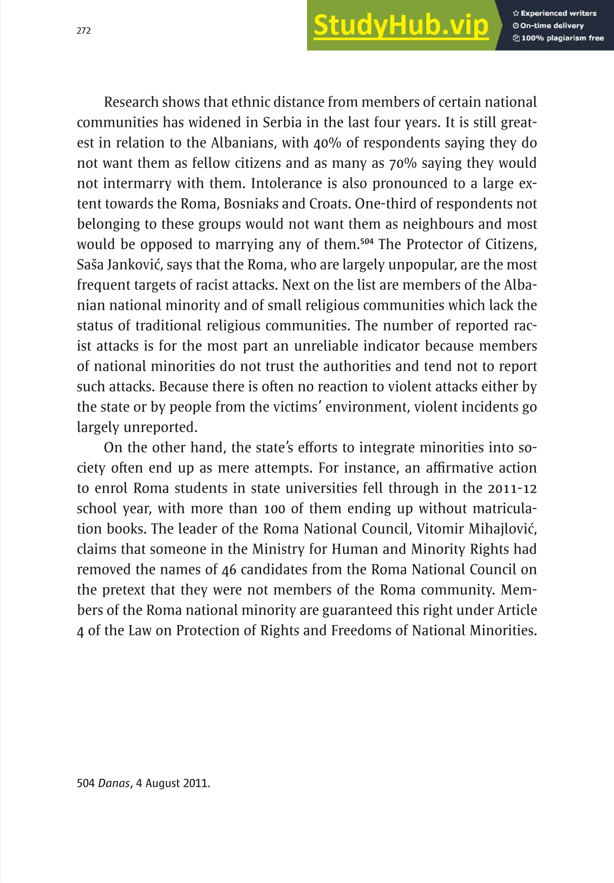 272 serbia 2011 :
Mi
nor
i
t
i
es
Research shows that ethnic distance from members of certain national
communities has widened in Serbia in the last four years. It is still great-
est in relation to the Albanians, with 40% of respondents saying they do
not want them as fellow citizens and as many as 70% saying they would
not intermarry with them. Intolerance is also pronounced to a large ex-
tent towards the Roma, Bosniaks and Croats. One-third of respondents not
belonging to these groups would not want them as neighbours and most
would be opposed to marrying any of them.504
The Protector of Citizens,
Saša Janković, says that the Roma, who are largely unpopular, are the most
frequent targets of racist attacks. Next on the list are members of the Alba-
nian national minority and of small religious communities which lack the
status of traditional religious communities. The number of reported rac-
ist attacks is for the most part an unreliable indicator because members
of national minorities do not trust the authorities and tend not to report
such attacks. Because there is often no reaction to violent attacks either by
the state or by people from the victims’ environment, violent incidents go
largely unreported.
On the other hand, the state’s efforts to integrate minorities into so-
ciety often end up as mere attempts. For instance, an affirmative action
to enrol Roma students in state universities fell through in the 2011-12
school year, with more than 100 of them ending up without matricula-
tion books. The leader of the Roma National Council, Vitomir Mihajlović,
claims that someone in the Ministry for Human and Minority Rights had
removed the names of 46 candidates from the Roma National Council on
the pretext that they were not members of the Roma community. Mem-
bers of the Roma national minority are guaranteed this right under Article
4 of the Law on Protection of Rights and Freedoms of National Minorities.
504

Danas, 4 August 2011.
 