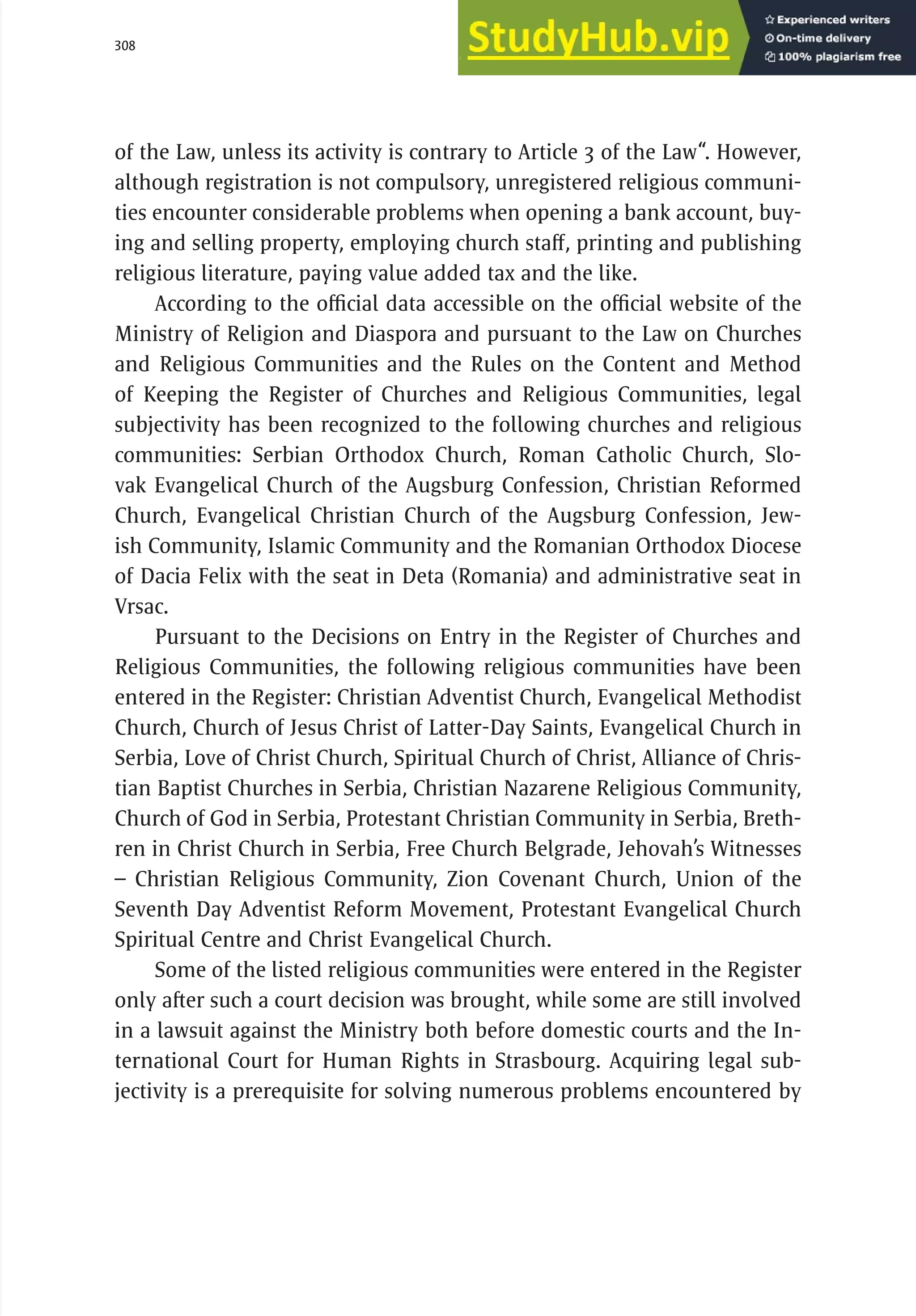 308 serbia 2011 :
R
el
i
g
i
ous
C
ommun
i
t
i
es
of the Law, unless its activity is contrary to Article 3 of the Law“. However,
although registration is not compulsory, unregistered religious communi-
ties encounter considerable problems when opening a bank account, buy-
ing and selling property, employing church staff, printing and publishing
religious literature, paying value added tax and the like.
According to the official data accessible on the official website of the
Ministry of Religion and Diaspora and pursuant to the Law on Churches
and Religious Communities and the Rules on the Content and Method
of Keeping the Register of Churches and Religious Communities, legal
subjectivity has been recognized to the following churches and religious
communities: Serbian Orthodox Church, Roman Catholic Church, Slo-
vak Evangelical Church of the Augsburg Confession, Christian Reformed
Church, Evangelical Christian Church of the Augsburg Confession, Jew-
ish Community, Islamic Community and the Romanian Orthodox Diocese
of Dacia Felix with the seat in Deta (Romania) and administrative seat in
Vrsac.
Pursuant to the Decisions on Entry in the Register of Churches and
Religious Communities, the following religious communities have been
entered in the Register: Christian Adventist Church, Evangelical Methodist
Church, Church of Jesus Christ of Latter-Day Saints, Evangelical Church in
Serbia, Love of Christ Church, Spiritual Church of Christ, Alliance of Chris-
tian Baptist Churches in Serbia, Christian Nazarene Religious Community,
Church of God in Serbia, Protestant Christian Community in Serbia, Breth-
ren in Christ Church in Serbia, Free Church Belgrade, Jehovah’s Witnesses
– Christian Religious Community, Zion Covenant Church, Union of the
Seventh Day Adventist Reform Movement, Protestant Evangelical Church
Spiritual Centre and Christ Evangelical Church.
Some of the listed religious communities were entered in the Register
only after such a court decision was brought, while some are still involved
in a lawsuit against the Ministry both before domestic courts and the In-
ternational Court for Human Rights in Strasbourg. Acquiring legal sub-
jectivity is a prerequisite for solving numerous problems encountered by
 