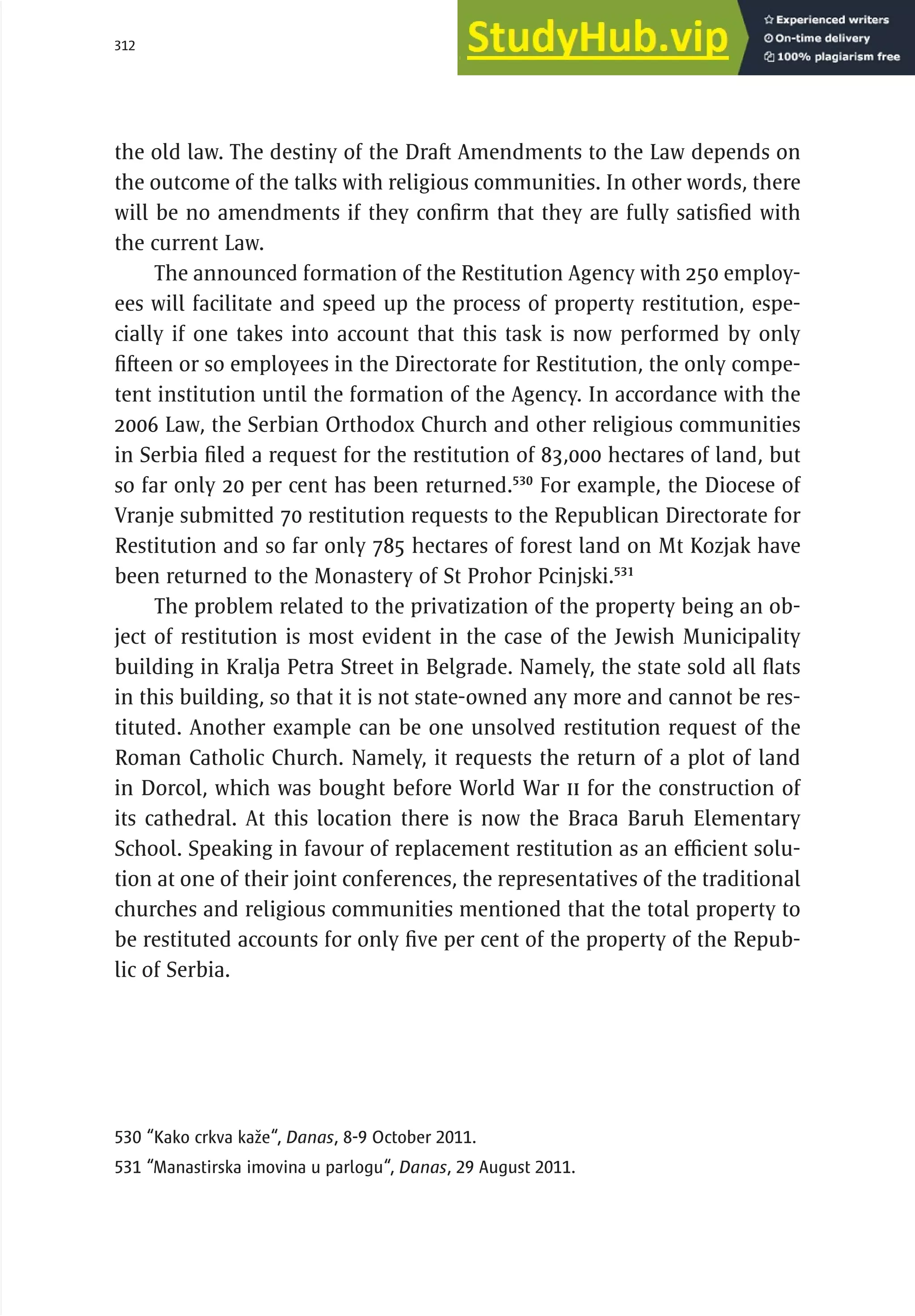 312 serbia 2011 :
R
el
i
g
i
ous
C
ommun
i
t
i
es
the old law. The destiny of the Draft Amendments to the Law depends on
the outcome of the talks with religious communities. In other words, there
will be no amendments if they confirm that they are fully satisfied with
the current Law.
The announced formation of the Restitution Agency with 250 employ-
ees will facilitate and speed up the process of property restitution, espe-
cially if one takes into account that this task is now performed by only
fifteen or so employees in the Directorate for Restitution, the only compe-
tent institution until the formation of the Agency. In accordance with the
2006 Law, the Serbian Orthodox Church and other religious communities
in Serbia filed a request for the restitution of 83,000 hectares of land, but
so far only 20 per cent has been returned.530
For example, the Diocese of
Vranje submitted 70 restitution requests to the Republican Directorate for
Restitution and so far only 785 hectares of forest land on Mt Kozjak have
been returned to the Monastery of St Prohor Pcinjski.531
The problem related to the privatization of the property being an ob-
ject of restitution is most evident in the case of the Jewish Municipality
building in Kralja Petra Street in Belgrade. Namely, the state sold all flats
in this building, so that it is not state-owned any more and cannot be res-
tituted. Another example can be one unsolved restitution request of the
Roman Catholic Church. Namely, it requests the return of a plot of land
in Dorcol, which was bought before World War II for the construction of
its cathedral. At this location there is now the Braca Baruh Elementary
School. Speaking in favour of replacement restitution as an efficient solu-
tion at one of their joint conferences, the representatives of the traditional
churches and religious communities mentioned that the total property to
be restituted accounts for only five per cent of the property of the Repub-
lic of Serbia.
530 “Kako crkva kaže“, Danas, 8-9 October 2011.
531 “Manastirska imovina u parlogu“, Danas, 29 August 2011.
 