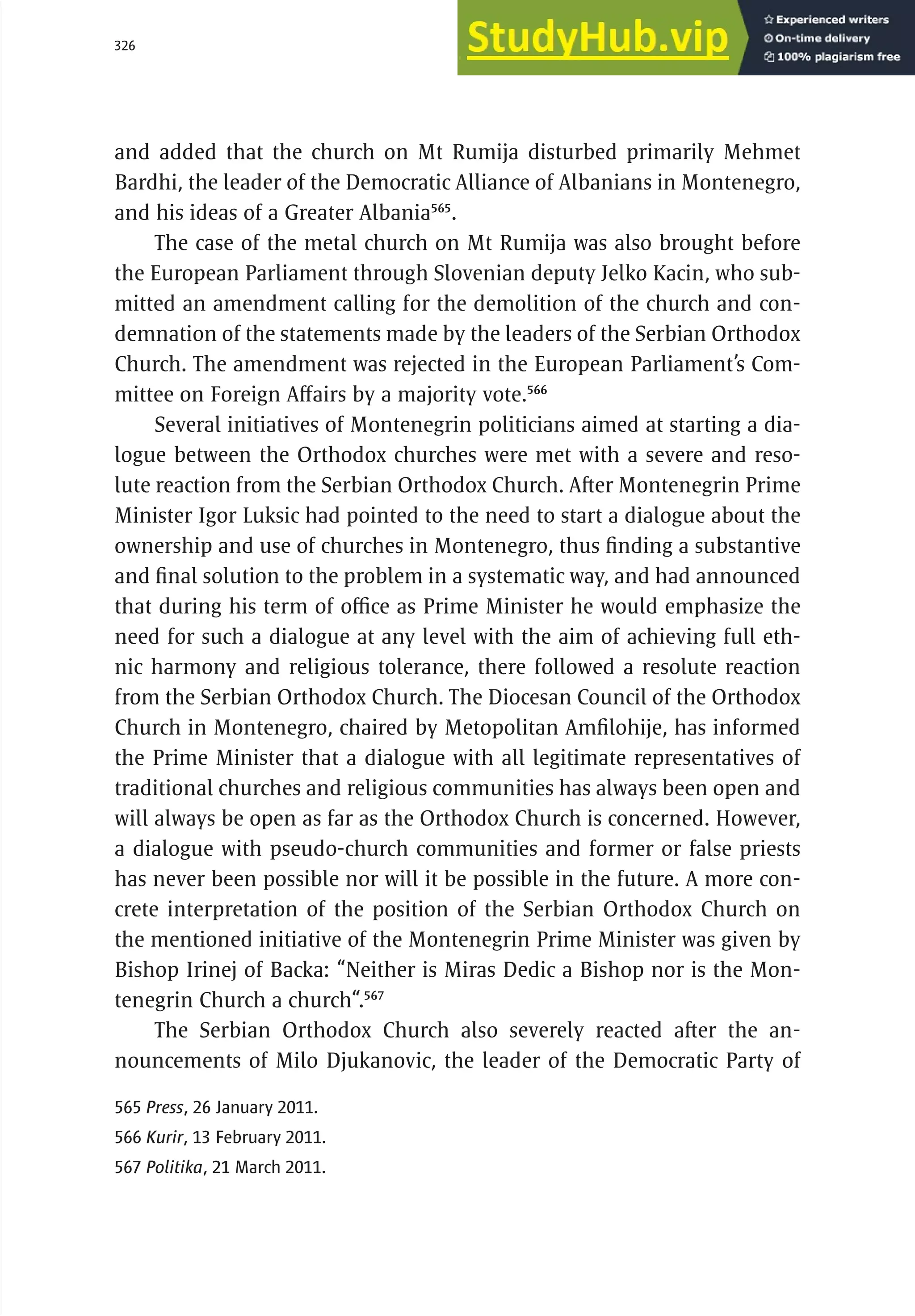 326 serbia 2011 :
R
el
i
g
i
ous
C
ommun
i
t
i
es
and added that the church on Mt Rumija disturbed primarily Mehmet
Bardhi, the leader of the Democratic Alliance of Albanians in Montenegro,
and his ideas of a Greater Albania565
.
The case of the metal church on Mt Rumija was also brought before
the European Parliament through Slovenian deputy Jelko Kacin, who sub-
mitted an amendment calling for the demolition of the church and con-
demnation of the statements made by the leaders of the Serbian Orthodox
Church. The amendment was rejected in the European Parliament’s Com-
mittee on Foreign Affairs by a majority vote.566
Several initiatives of Montenegrin politicians aimed at starting a dia-
logue between the Orthodox churches were met with a severe and reso-
lute reaction from the Serbian Orthodox Church. After Montenegrin Prime
Minister Igor Luksic had pointed to the need to start a dialogue about the
ownership and use of churches in Montenegro, thus finding a substantive
and final solution to the problem in a systematic way, and had announced
that during his term of office as Prime Minister he would emphasize the
need for such a dialogue at any level with the aim of achieving full eth-
nic harmony and religious tolerance, there followed a resolute reaction
from the Serbian Orthodox Church. The Diocesan Council of the Orthodox
Church in Montenegro, chaired by Metopolitan Amfilohije, has informed
the Prime Minister that a dialogue with all legitimate representatives of
traditional churches and religious communities has always been open and
will always be open as far as the Orthodox Church is concerned. However,
a dialogue with pseudo-church communities and former or false priests
has never been possible nor will it be possible in the future. A more con-
crete interpretation of the position of the Serbian Orthodox Church on
the mentioned initiative of the Montenegrin Prime Minister was given by
Bishop Irinej of Backa: “Neither is Miras Dedic a Bishop nor is the Mon-
tenegrin Church a church“.567
The Serbian Orthodox Church also severely reacted after the an-
nouncements of Milo Djukanovic, the leader of the Democratic Party of
565 Press, 26 January 2011.
566 Kurir, 13 February 2011.
567 Politika, 21 March 2011.
 