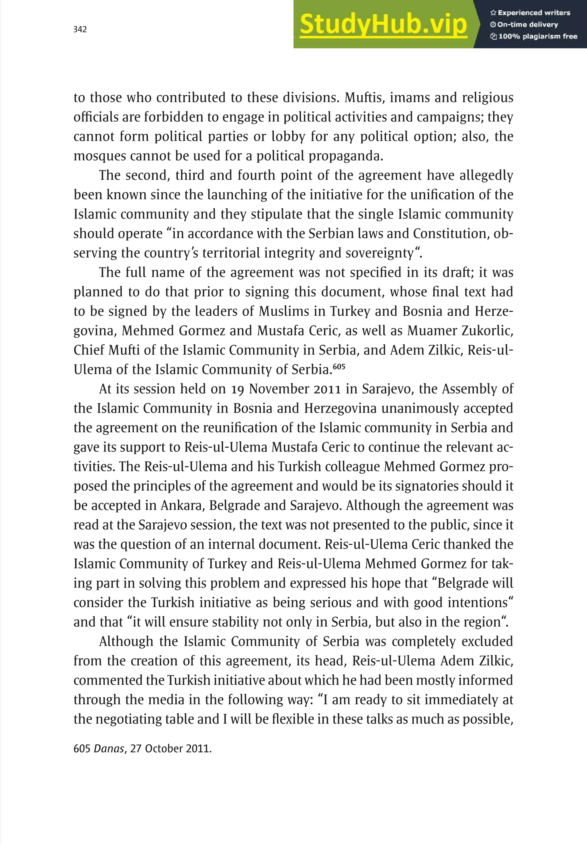 342 serbia 2011 :
R
el
i
g
i
ous
C
ommun
i
t
i
es
to those who contributed to these divisions. Muftis, imams and religious
officials are forbidden to engage in political activities and campaigns; they
cannot form political parties or lobby for any political option; also, the
mosques cannot be used for a political propaganda.
The second, third and fourth point of the agreement have allegedly
been known since the launching of the initiative for the unification of the
Islamic community and they stipulate that the single Islamic community
should operate “in accordance with the Serbian laws and Constitution, ob-
serving the country’s territorial integrity and sovereignty“.
The full name of the agreement was not specified in its draft; it was
planned to do that prior to signing this document, whose final text had
to be signed by the leaders of Muslims in Turkey and Bosnia and Herze-
govina, Mehmed Gormez and Mustafa Ceric, as well as Muamer Zukorlic,
Chief Mufti of the Islamic Community in Serbia, and Adem Zilkic, Reis-ul-
Ulema of the Islamic Community of Serbia.605
At its session held on 19 November 2011 in Sarajevo, the Assembly of
the Islamic Community in Bosnia and Herzegovina unanimously accepted
the agreement on the reunification of the Islamic community in Serbia and
gave its support to Reis-ul-Ulema Mustafa Ceric to continue the relevant ac-
tivities. The Reis-ul-Ulema and his Turkish colleague Mehmed Gormez pro-
posed the principles of the agreement and would be its signatories should it
be accepted in Ankara, Belgrade and Sarajevo. Although the agreement was
read at the Sarajevo session, the text was not presented to the public, since it
was the question of an internal document. Reis-ul-Ulema Ceric thanked the
Islamic Community of Turkey and Reis-ul-Ulema Mehmed Gormez for tak-
ing part in solving this problem and expressed his hope that “Belgrade will
consider the Turkish initiative as being serious and with good intentions“
and that “it will ensure stability not only in Serbia, but also in the region“.
Although the Islamic Community of Serbia was completely excluded
from the creation of this agreement, its head, Reis-ul-Ulema Adem Zilkic,
commented the Turkish initiative about which he had been mostly informed
through the media in the following way: “I am ready to sit immediately at
the negotiating table and I will be flexible in these talks as much as possible,
605 Danas, 27 October 2011.
 