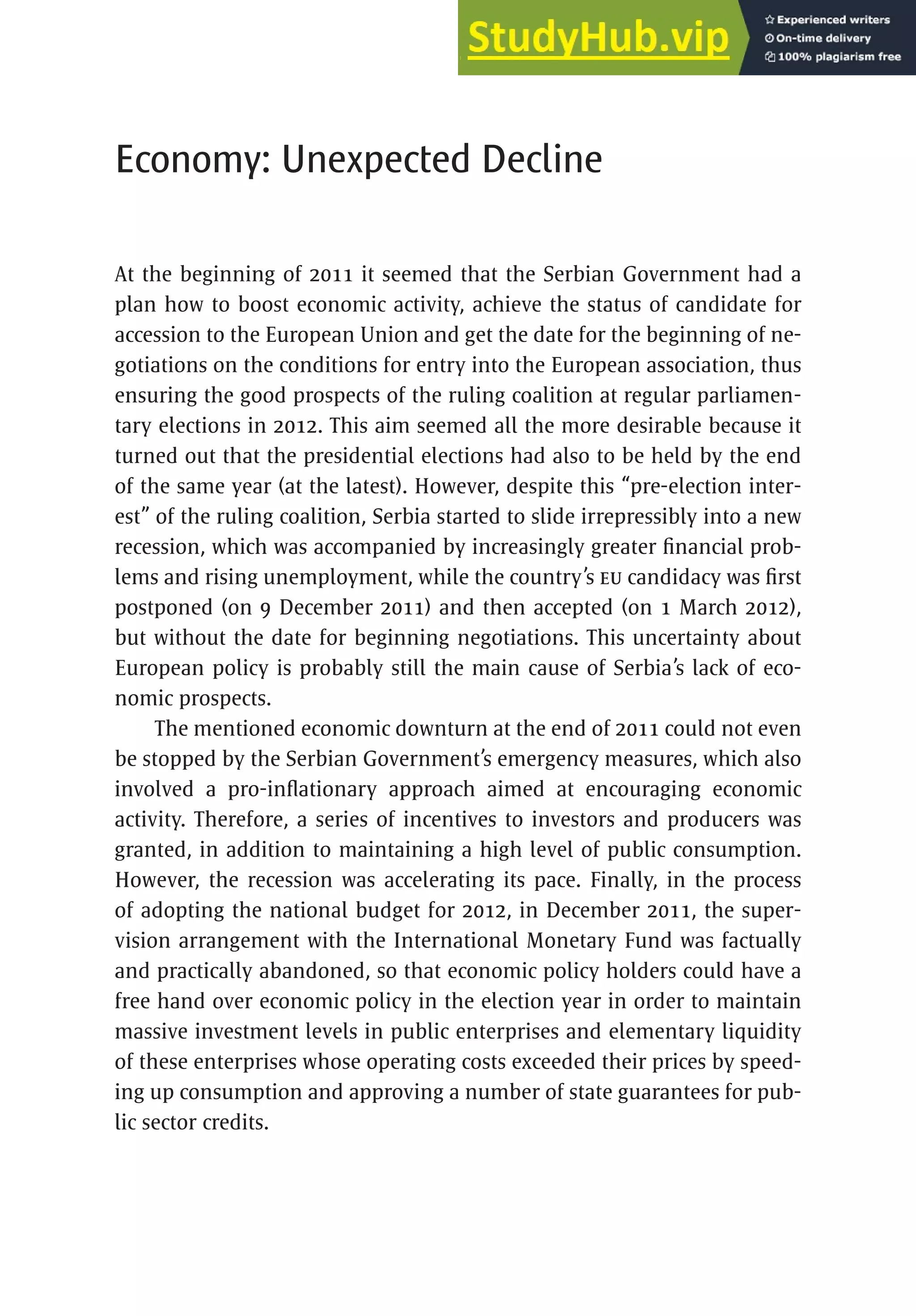 349
Economy: Unexpected Decline
At the beginning of 2011 it seemed that the Serbian Government had a
plan how to boost economic activity, achieve the status of candidate for
accession to the European Union and get the date for the beginning of ne-
gotiations on the conditions for entry into the European association, thus
ensuring the good prospects of the ruling coalition at regular parliamen-
tary elections in 2012. This aim seemed all the more desirable because it
turned out that the presidential elections had also to be held by the end
of the same year (at the latest). However, despite this “pre-election inter-
est” of the ruling coalition, Serbia started to slide irrepressibly into a new
recession, which was accompanied by increasingly greater financial prob-
lems and rising unemployment, while the country’s EU candidacy was first
postponed (on 9 December 2011) and then accepted (on 1 March 2012),
but without the date for beginning negotiations. This uncertainty about
European policy is probably still the main cause of Serbia’s lack of eco-
nomic prospects.
The mentioned economic downturn at the end of 2011 could not even
be stopped by the Serbian Government’s emergency measures, which also
involved a pro-inflationary approach aimed at encouraging economic
activity. Therefore, a series of incentives to investors and producers was
granted, in addition to maintaining a high level of public consumption.
However, the recession was accelerating its pace. Finally, in the process
of adopting the national budget for 2012, in December 2011, the super-
vision arrangement with the International Monetary Fund was factually
and practically abandoned, so that economic policy holders could have a
free hand over economic policy in the election year in order to maintain
massive investment levels in public enterprises and elementary liquidity
of these enterprises whose operating costs exceeded their prices by speed-
ing up consumption and approving a number of state guarantees for pub-
lic sector credits.
 