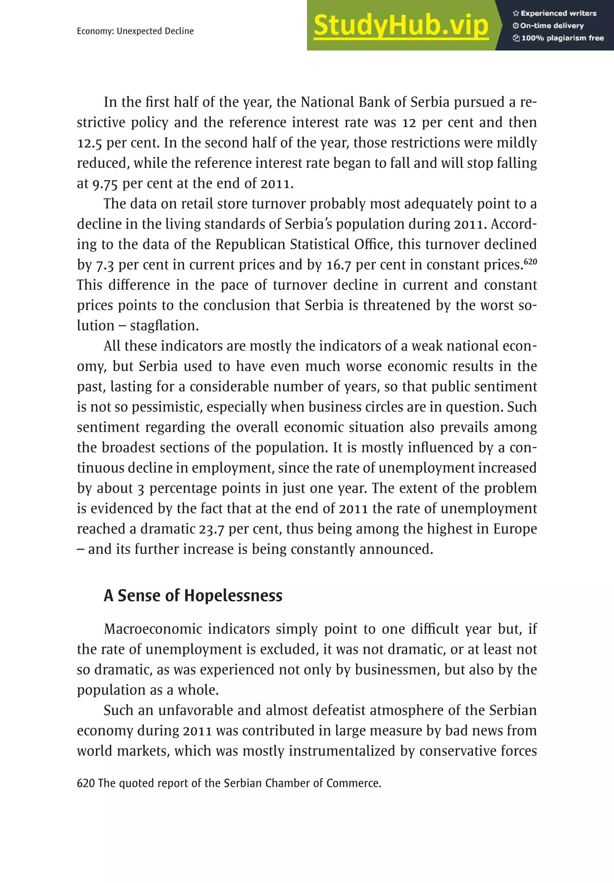 353
Economy: Unexpected Decline
In the first half of the year, the National Bank of Serbia pursued a re-
strictive policy and the reference interest rate was 12 per cent and then
12.5 per cent. In the second half of the year, those restrictions were mildly
reduced, while the reference interest rate began to fall and will stop falling
at 9.75 per cent at the end of 2011.
The data on retail store turnover probably most adequately point to a
decline in the living standards of Serbia’s population during 2011. Accord-
ing to the data of the Republican Statistical Office, this turnover declined
by 7.3 per cent in current prices and by 16.7 per cent in constant prices.620
This difference in the pace of turnover decline in current and constant
prices points to the conclusion that Serbia is threatened by the worst so-
lution – stagflation.
All these indicators are mostly the indicators of a weak national econ-
omy, but Serbia used to have even much worse economic results in the
past, lasting for a considerable number of years, so that public sentiment
is not so pessimistic, especially when business circles are in question. Such
sentiment regarding the overall economic situation also prevails among
the broadest sections of the population. It is mostly influenced by a con-
tinuous decline in employment, since the rate of unemployment increased
by about 3 percentage points in just one year. The extent of the problem
is evidenced by the fact that at the end of 2011 the rate of unemployment
reached a dramatic 23.7 per cent, thus being among the highest in Europe
– and its further increase is being constantly announced.
A Sense of Hopelessness
Macroeconomic indicators simply point to one difficult year but, if
the rate of unemployment is excluded, it was not dramatic, or at least not
so dramatic, as was experienced not only by businessmen, but also by the
population as a whole.
Such an unfavorable and almost defeatist atmosphere of the Serbian
economy during 2011 was contributed in large measure by bad news from
world markets, which was mostly instrumentalized by conservative forces
620 The quoted report of the Serbian Chamber of Commerce.
 