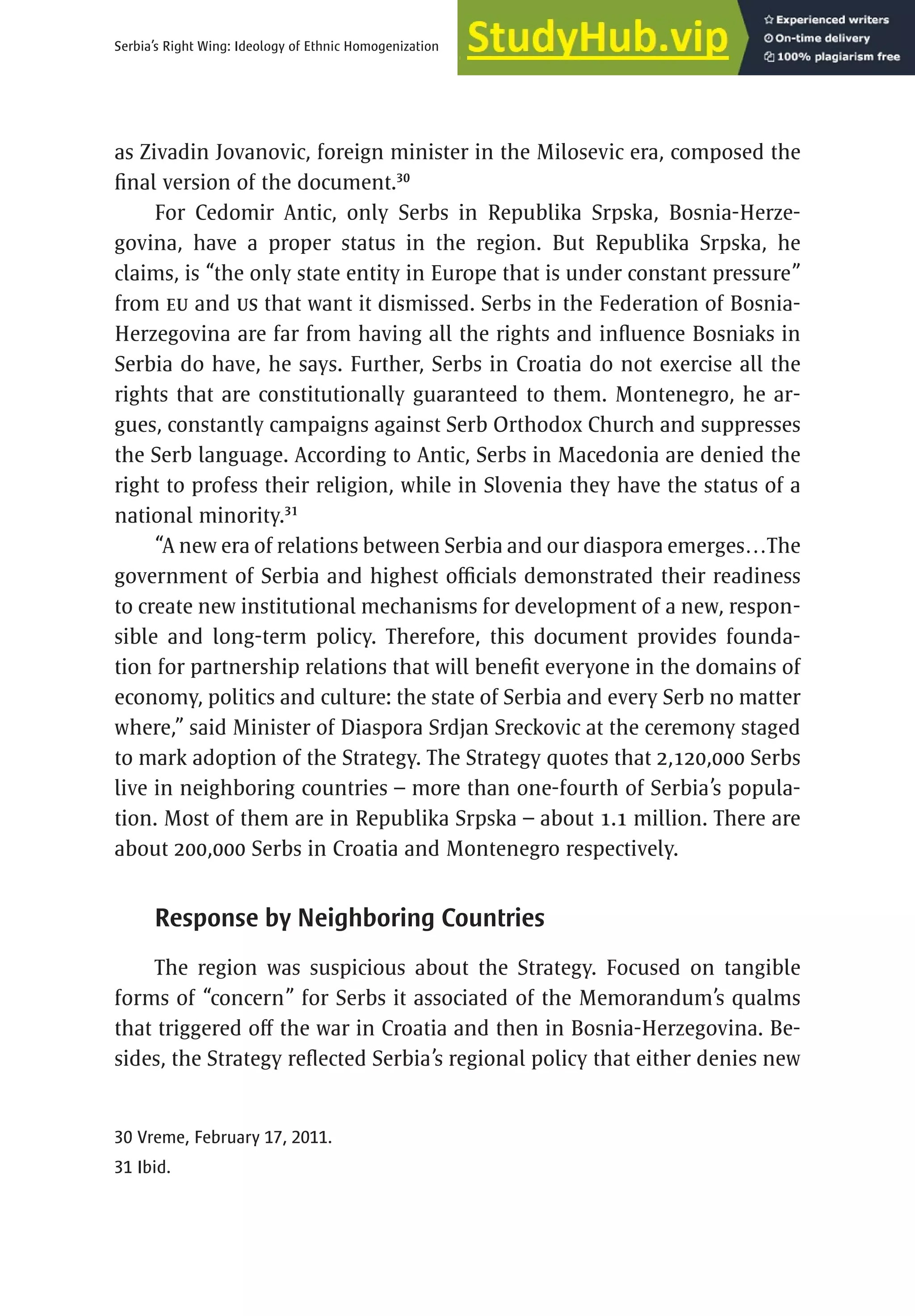 35
Serbia’s Right Wing: Ideology of Ethnic Homogenization
as Zivadin Jovanovic, foreign minister in the Milosevic era, composed the
final version of the document.30
For Cedomir Antic, only Serbs in Republika Srpska, Bosnia-Herze-
govina, have a proper status in the region. But Republika Srpska, he
claims, is “the only state entity in Europe that is under constant pressure”
from EU and US that want it dismissed. Serbs in the Federation of Bosnia-
Herzegovina are far from having all the rights and influence Bosniaks in
Serbia do have, he says. Further, Serbs in Croatia do not exercise all the
rights that are constitutionally guaranteed to them. Montenegro, he ar-
gues, constantly campaigns against Serb Orthodox Church and suppresses
the Serb language. According to Antic, Serbs in Macedonia are denied the
right to profess their religion, while in Slovenia they have the status of a
national minority.31
“A new era of relations between Serbia and our diaspora emerges…The
government of Serbia and highest officials demonstrated their readiness
to create new institutional mechanisms for development of a new, respon-
sible and long-term policy. Therefore, this document provides founda-
tion for partnership relations that will benefit everyone in the domains of
economy, politics and culture: the state of Serbia and every Serb no matter
where,” said Minister of Diaspora Srdjan Sreckovic at the ceremony staged
to mark adoption of the Strategy. The Strategy quotes that 2,120,000 Serbs
live in neighboring countries – more than one-fourth of Serbia’s popula-
tion. Most of them are in Republika Srpska – about 1.1 million. There are
about 200,000 Serbs in Croatia and Montenegro respectively.
Response by Neighboring Countries
The region was suspicious about the Strategy. Focused on tangible
forms of “concern” for Serbs it associated of the Memorandum’s qualms
that triggered off the war in Croatia and then in Bosnia-Herzegovina. Be-
sides, the Strategy reflected Serbia’s regional policy that either denies new
30 Vreme, February 17, 2011.
31 Ibid.
 