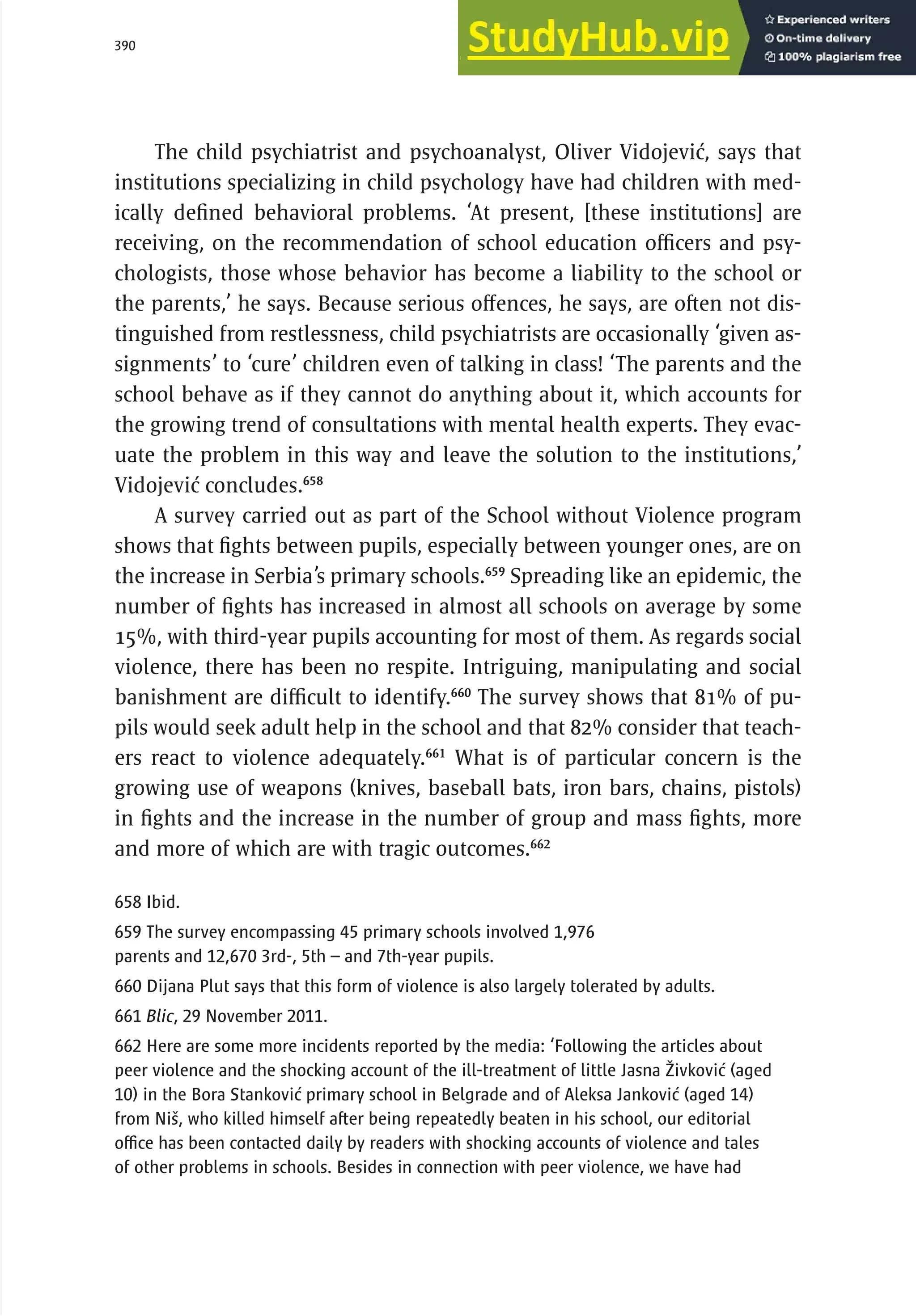 390 serbia 2011 :
Di
scr
i
m
i
nat
i
on
The child psychiatrist and psychoanalyst, Oliver Vidojević, says that
institutions specializing in child psychology have had children with med-
ically defined behavioral problems. ‘At present, [these institutions] are
receiving, on the recommendation of school education officers and psy-
chologists, those whose behavior has become a liability to the school or
the parents,’ he says. Because serious offences, he says, are often not dis-
tinguished from restlessness, child psychiatrists are occasionally ‘given as-
signments’ to ‘cure’ children even of talking in class! ‘The parents and the
school behave as if they cannot do anything about it, which accounts for
the growing trend of consultations with mental health experts. They evac-
uate the problem in this way and leave the solution to the institutions,’
Vidojević concludes.658
A survey carried out as part of the School without Violence program
shows that fights between pupils, especially between younger ones, are on
the increase in Serbia’s primary schools.659
Spreading like an epidemic, the
number of fights has increased in almost all schools on average by some
15%, with third-year pupils accounting for most of them. As regards social
violence, there has been no respite. Intriguing, manipulating and social
banishment are difficult to identify.660
The survey shows that 81% of pu-
pils would seek adult help in the school and that 82% consider that teach-
ers react to violence adequately.661
What is of particular concern is the
growing use of weapons (knives, baseball bats, iron bars, chains, pistols)
in fights and the increase in the number of group and mass fights, more
and more of which are with tragic outcomes.662
658 Ibid.
659 The survey encompassing 45 primary schools involved 1,976
parents and 12,670 3rd-, 5th – and 7th-year pupils.
660 Dijana Plut says that this form of violence is also largely tolerated by adults.
661 Blic, 29 November 2011.
662 Here are some more incidents reported by the media: ‘Following the articles about
peer violence and the shocking account of the ill-treatment of little Jasna Živković (aged
10) in the Bora Stanković primary school in Belgrade and of Aleksa Janković (aged 14)
from Niš, who killed himself after being repeatedly beaten in his school, our editorial
office has been contacted daily by readers with shocking accounts of violence and tales
of other problems in schools. Besides in connection with peer violence, we have had
 