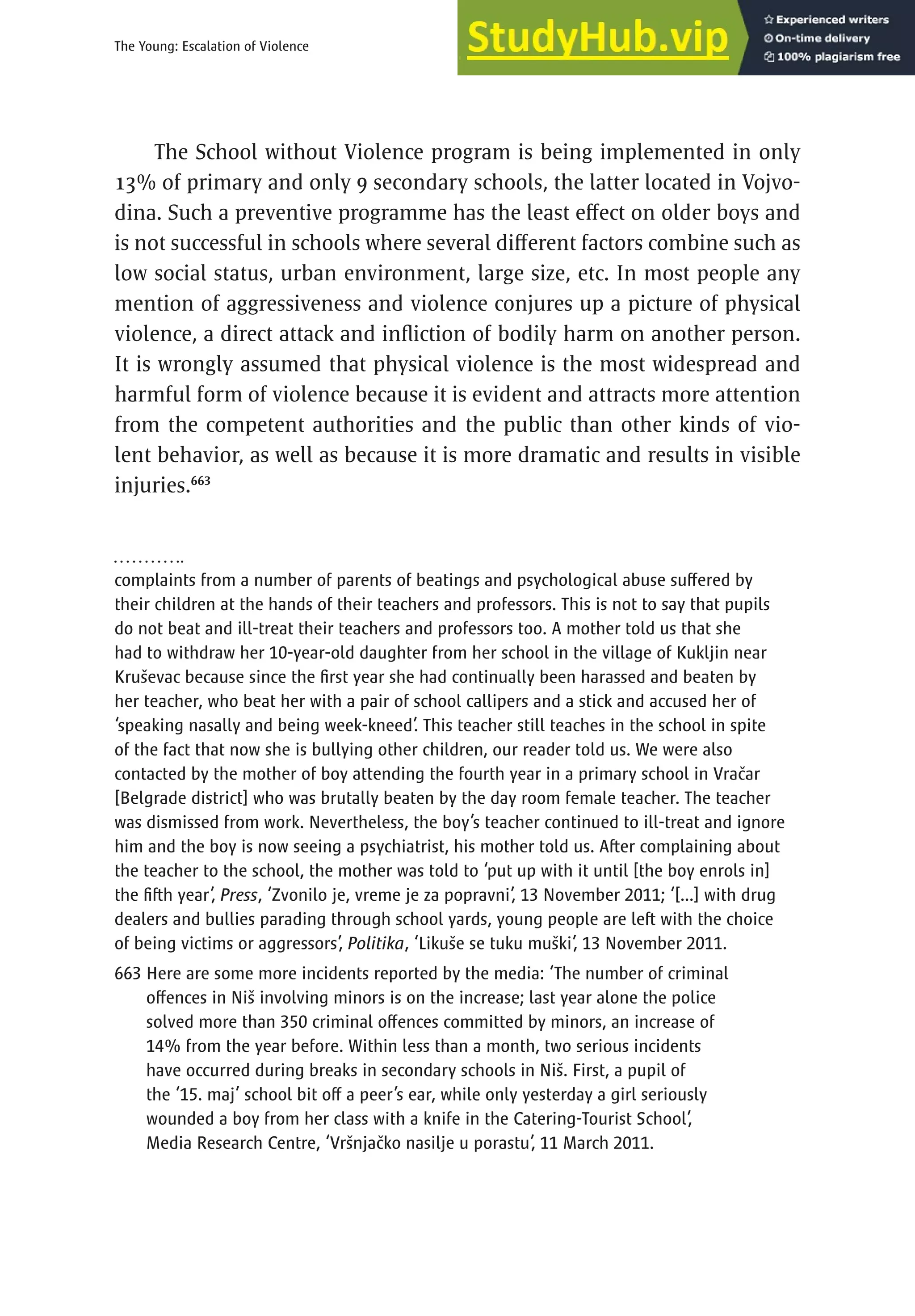 391
The Young: Escalation of Violence
The School without Violence program is being implemented in only
13% of primary and only 9 secondary schools, the latter located in Vojvo-
dina. Such a preventive programme has the least effect on older boys and
is not successful in schools where several different factors combine such as
low social status, urban environment, large size, etc. In most people any
mention of aggressiveness and violence conjures up a picture of physical
violence, a direct attack and infliction of bodily harm on another person.
It is wrongly assumed that physical violence is the most widespread and
harmful form of violence because it is evident and attracts more attention
from the competent authorities and the public than other kinds of vio-
lent behavior, as well as because it is more dramatic and results in visible
injuries.663
complaints from a number of parents of beatings and psychological abuse suffered by
their children at the hands of their teachers and professors. This is not to say that pupils
do not beat and ill-treat their teachers and professors too. A mother told us that she
had to withdraw her 10-year-old daughter from her school in the village of Kukljin near
Kruševac because since the first year she had continually been harassed and beaten by
her teacher, who beat her with a pair of school callipers and a stick and accused her of
‘speaking nasally and being week-kneed’. This teacher still teaches in the school in spite
of the fact that now she is bullying other children, our reader told us. We were also
contacted by the mother of boy attending the fourth year in a primary school in Vračar
[Belgrade district] who was brutally beaten by the day room female teacher. The teacher
was dismissed from work. Nevertheless, the boy’s teacher continued to ill-treat and ignore
him and the boy is now seeing a psychiatrist, his mother told us. After complaining about
the teacher to the school, the mother was told to ‘put up with it until [the boy enrols in]
the fifth year’, Press, ‘Zvonilo je, vreme je za popravni’, 13 November 2011; ‘[...] with drug
dealers and bullies parading through school yards, young people are left with the choice
of being victims or aggressors’, Politika, ‘Likuše se tuku muški’, 13 November 2011.
663

Here are some more incidents reported by the media: ‘The number of criminal
offences in Niš involving minors is on the increase; last year alone the police
solved more than 350 criminal offences committed by minors, an increase of
14% from the year before. Within less than a month, two serious incidents
have occurred during breaks in secondary schools in Niš. First, a pupil of
the ‘15. maj’ school bit off a peer’s ear, while only yesterday a girl seriously
wounded a boy from her class with a knife in the Catering-Tourist School’,
Media Research Centre, ‘Vršnjačko nasilje u porastu’, 11 March 2011.
 