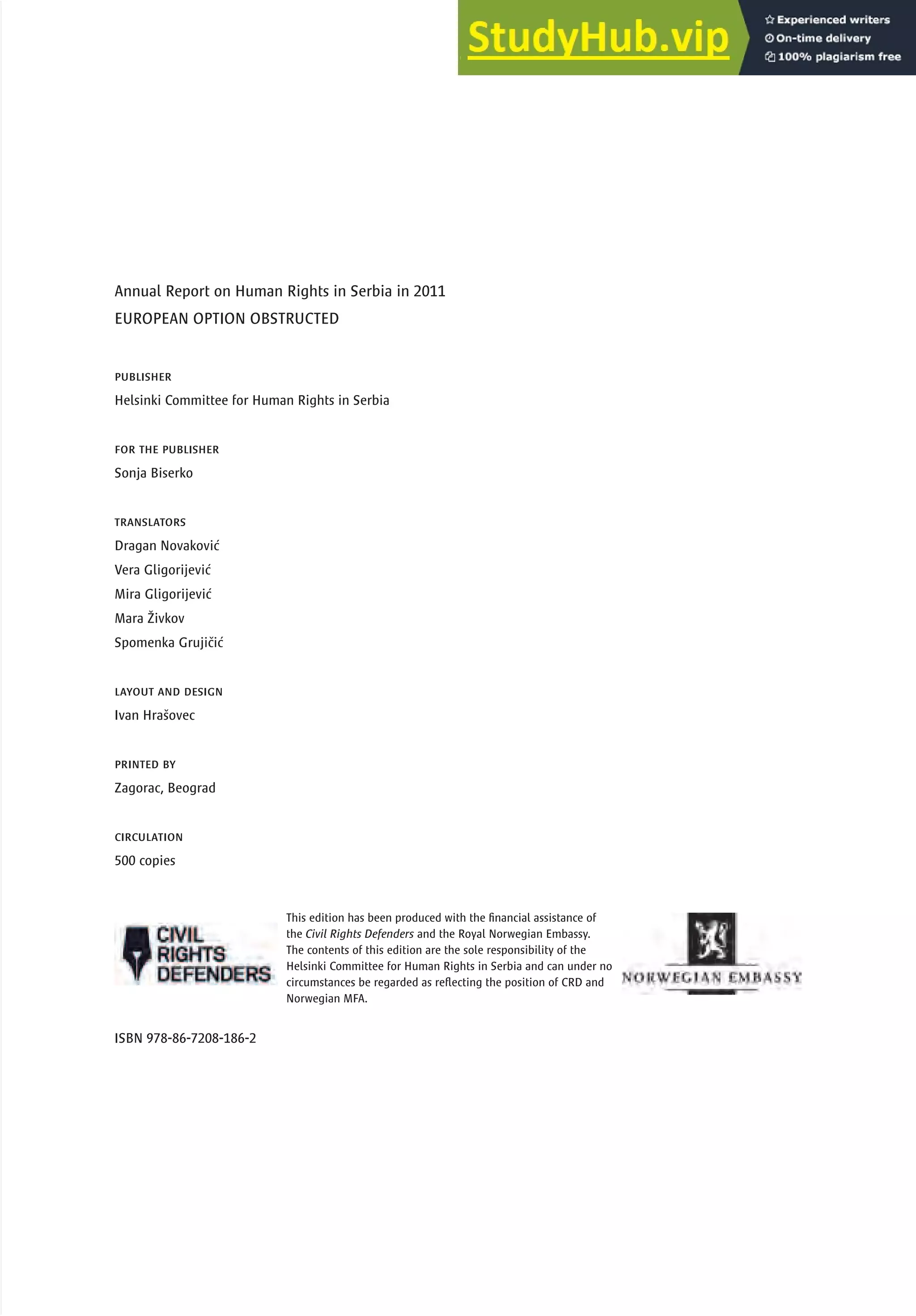 publisher
Helsinki Committee for Human Rights in Serbia
for the publisher
Sonja Biserko
translators
Dragan Novaković
Vera Gligorijević
Mira Gligorijević
Mara Živkov
Spomenka Grujičić
layout and design
Ivan Hrašovec
printed by
Zagorac, Beograd
circulation
500 copies
This edition has been produced with the financial assistance of
the Civil Rights Defenders and the Royal Norwegian Embassy.
The contents of this edition are the sole responsibility of the
Helsinki Committee for Human Rights in Serbia and can under no
circumstances be regarded as reflecting the position of CRD and
Norwegian MFA.
ISBN 978-86-7208-186-2
Annual Report on Human Rights in Serbia in 2011
EUROPEAN OPTION OBSTRUCTED
 