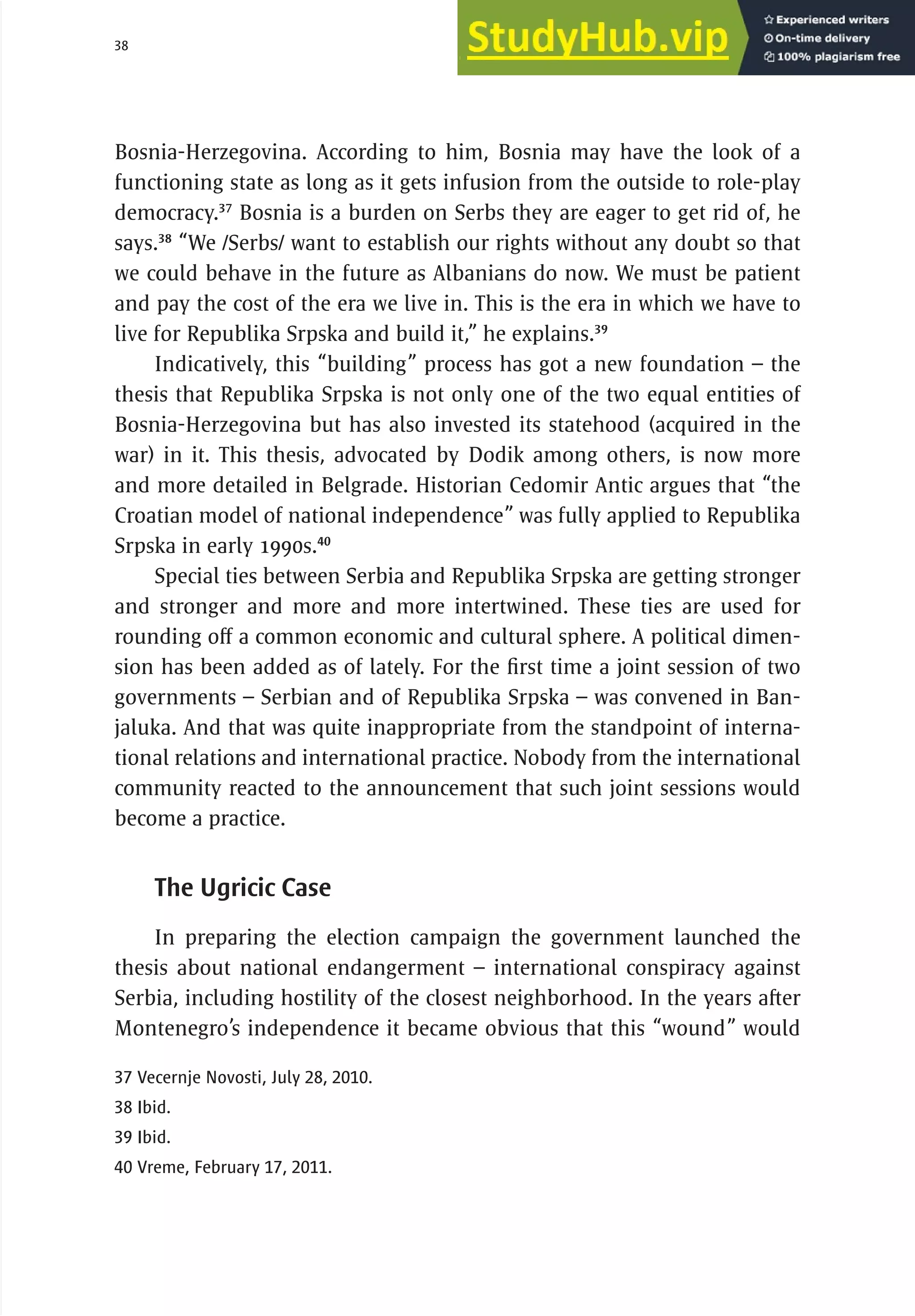 38 serbia 2011 : Introduct
i
on
Bosnia-Herzegovina. According to him, Bosnia may have the look of a
functioning state as long as it gets infusion from the outside to role-play
democracy.37
Bosnia is a burden on Serbs they are eager to get rid of, he
says.38
“We /Serbs/ want to establish our rights without any doubt so that
we could behave in the future as Albanians do now. We must be patient
and pay the cost of the era we live in. This is the era in which we have to
live for Republika Srpska and build it,” he explains.39
Indicatively, this “building” process has got a new foundation – the
thesis that Republika Srpska is not only one of the two equal entities of
Bosnia-Herzegovina but has also invested its statehood (acquired in the
war) in it. This thesis, advocated by Dodik among others, is now more
and more detailed in Belgrade. Historian Cedomir Antic argues that “the
Croatian model of national independence” was fully applied to Republika
Srpska in early 1990s.40
Special ties between Serbia and Republika Srpska are getting stronger
and stronger and more and more intertwined. These ties are used for
rounding off a common economic and cultural sphere. A political dimen-
sion has been added as of lately. For the first time a joint session of two
governments – Serbian and of Republika Srpska – was convened in Ban-
jaluka. And that was quite inappropriate from the standpoint of interna-
tional relations and international practice. Nobody from the international
community reacted to the announcement that such joint sessions would
become a practice.
The Ugricic Case
In preparing the election campaign the government launched the
thesis about national endangerment – international conspiracy against
Serbia, including hostility of the closest neighborhood. In the years after
Montenegro’s independence it became obvious that this “wound” would
37 Vecernje Novosti, July 28, 2010.
38 Ibid.
39 Ibid.
40 Vreme, February 17, 2011.
 