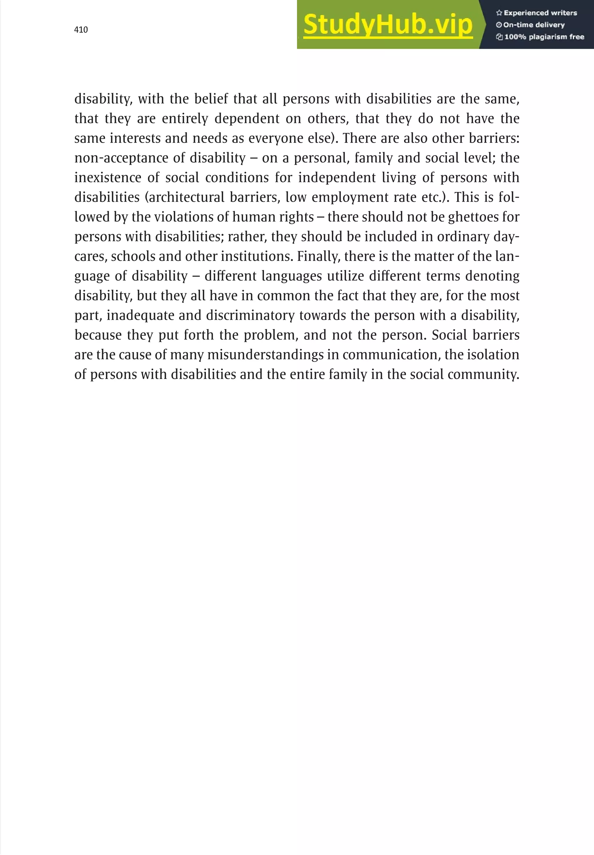 410 serbia 2011 :
Di
scr
i
m
i
nat
i
on
disability, with the belief that all persons with disabilities are the same,
that they are entirely dependent on others, that they do not have the
same interests and needs as everyone else). There are also other barriers:
non-acceptance of disability – on a personal, family and social level; the
inexistence of social conditions for independent living of persons with
disabilities (architectural barriers, low employment rate etc.). This is fol-
lowed by the violations of human rights – there should not be ghettoes for
persons with disabilities; rather, they should be included in ordinary day-
cares, schools and other institutions. Finally, there is the matter of the lan-
guage of disability – different languages utilize different terms denoting
disability, but they all have in common the fact that they are, for the most
part, inadequate and discriminatory towards the person with a disability,
because they put forth the problem, and not the person. Social barriers
are the cause of many misunderstandings in communication, the isolation
of persons with disabilities and the entire family in the social community.
 