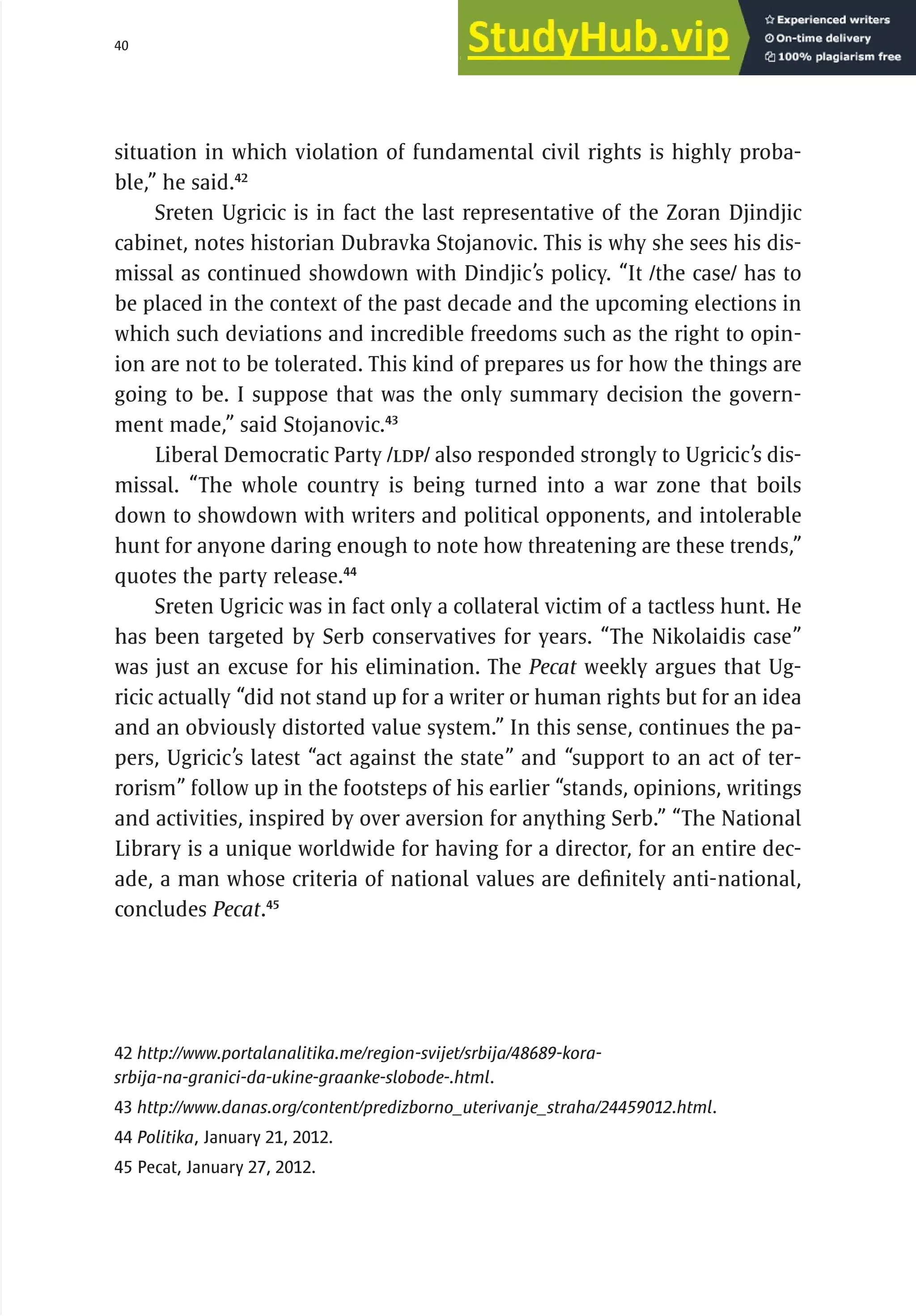 40 serbia 2011 : Introduct
i
on
situation in which violation of fundamental civil rights is highly proba-
ble,” he said.42
Sreten Ugricic is in fact the last representative of the Zoran Djindjic
cabinet, notes historian Dubravka Stojanovic. This is why she sees his dis-
missal as continued showdown with Dindjic’s policy. “It /the case/ has to
be placed in the context of the past decade and the upcoming elections in
which such deviations and incredible freedoms such as the right to opin-
ion are not to be tolerated. This kind of prepares us for how the things are
going to be. I suppose that was the only summary decision the govern-
ment made,” said Stojanovic.43
Liberal Democratic Party /LDP/ also responded strongly to Ugricic’s dis-
missal. “The whole country is being turned into a war zone that boils
down to showdown with writers and political opponents, and intolerable
hunt for anyone daring enough to note how threatening are these trends,”
quotes the party release.44
Sreten Ugricic was in fact only a collateral victim of a tactless hunt. He
has been targeted by Serb conservatives for years. “The Nikolaidis case”
was just an excuse for his elimination. The Pecat weekly argues that Ug-
ricic actually “did not stand up for a writer or human rights but for an idea
and an obviously distorted value system.” In this sense, continues the pa-
pers, Ugricic’s latest “act against the state” and “support to an act of ter-
rorism” follow up in the footsteps of his earlier “stands, opinions, writings
and activities, inspired by over aversion for anything Serb.” “The National
Library is a unique worldwide for having for a director, for an entire dec-
ade, a man whose criteria of national values are definitely anti-national,
concludes Pecat.45
42 http://www.portalanalitika.me/region-svijet/srbija/48689-kora-
srbija-na-granici-da-ukine-graanke-slobode-.html.
43 http://www.danas.org/content/predizborno_uterivanje_straha/24459012.html.
44 Politika, January 21, 2012.
45 Pecat, January 27, 2012.
 