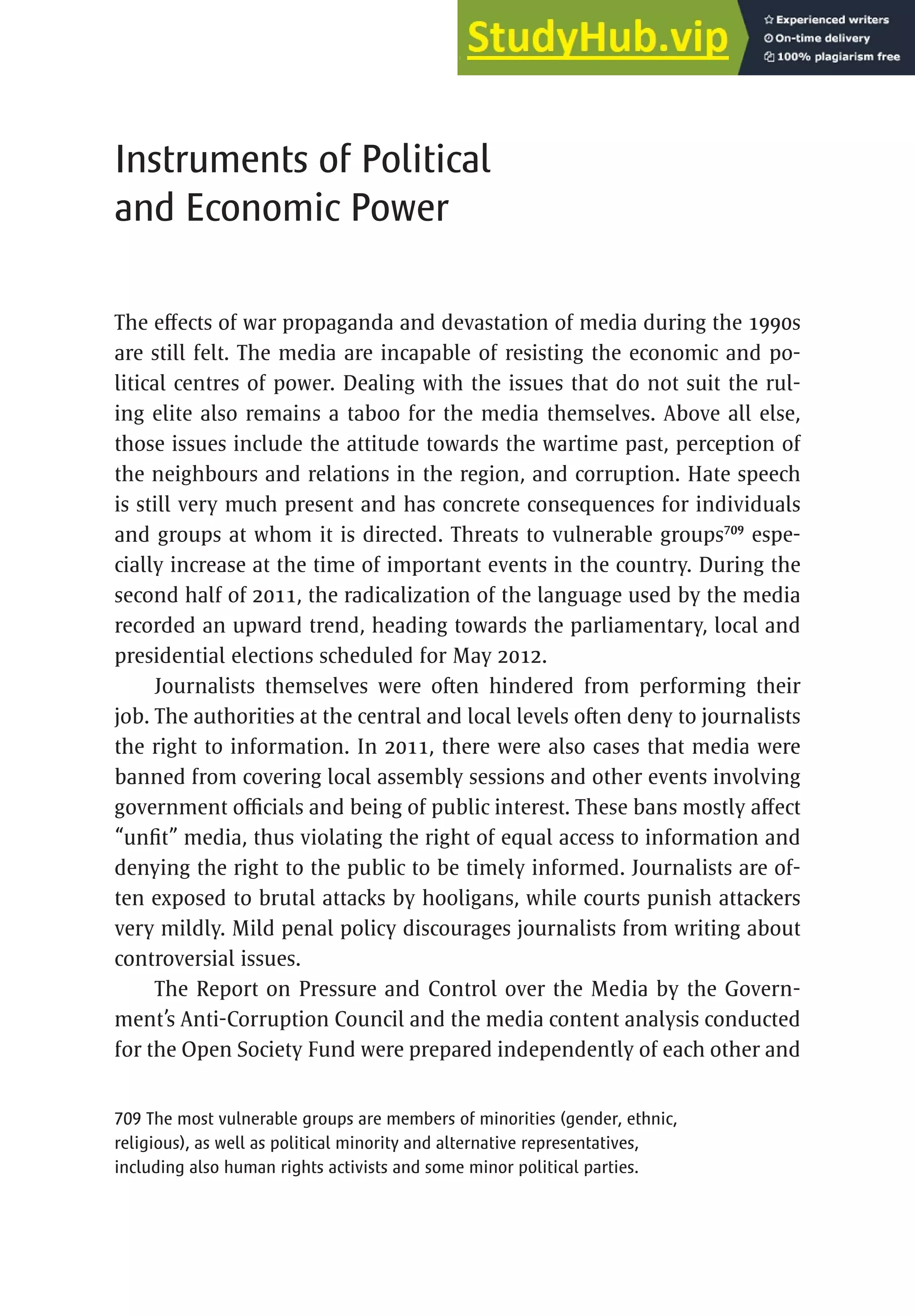 439
Instruments of Political
and Economic Power
The effects of war propaganda and devastation of media during the 1990s
are still felt. The media are incapable of resisting the economic and po-
litical centres of power. Dealing with the issues that do not suit the rul-
ing elite also remains a taboo for the media themselves. Above all else,
those issues include the attitude towards the wartime past, perception of
the neighbours and relations in the region, and corruption. Hate speech
is still very much present and has concrete consequences for individuals
and groups at whom it is directed. Threats to vulnerable groups709
espe-
cially increase at the time of important events in the country. During the
second half of 2011, the radicalization of the language used by the media
recorded an upward trend, heading towards the parliamentary, local and
presidential elections scheduled for May 2012.
Journalists themselves were often hindered from performing their
job. The authorities at the central and local levels often deny to journalists
the right to information. In 2011, there were also cases that media were
banned from covering local assembly sessions and other events involving
government officials and being of public interest. These bans mostly affect
“unfit” media, thus violating the right of equal access to information and
denying the right to the public to be timely informed. Journalists are of-
ten exposed to brutal attacks by hooligans, while courts punish attackers
very mildly. Mild penal policy discourages journalists from writing about
controversial issues.
The Report on Pressure and Control over the Media by the Govern-
ment’s Anti-Corruption Council and the media content analysis conducted
for the Open Society Fund were prepared independently of each other and
709 The most vulnerable groups are members of minorities (gender, ethnic,
religious), as well as political minority and alternative representatives,
including also human rights activists and some minor political parties.
 