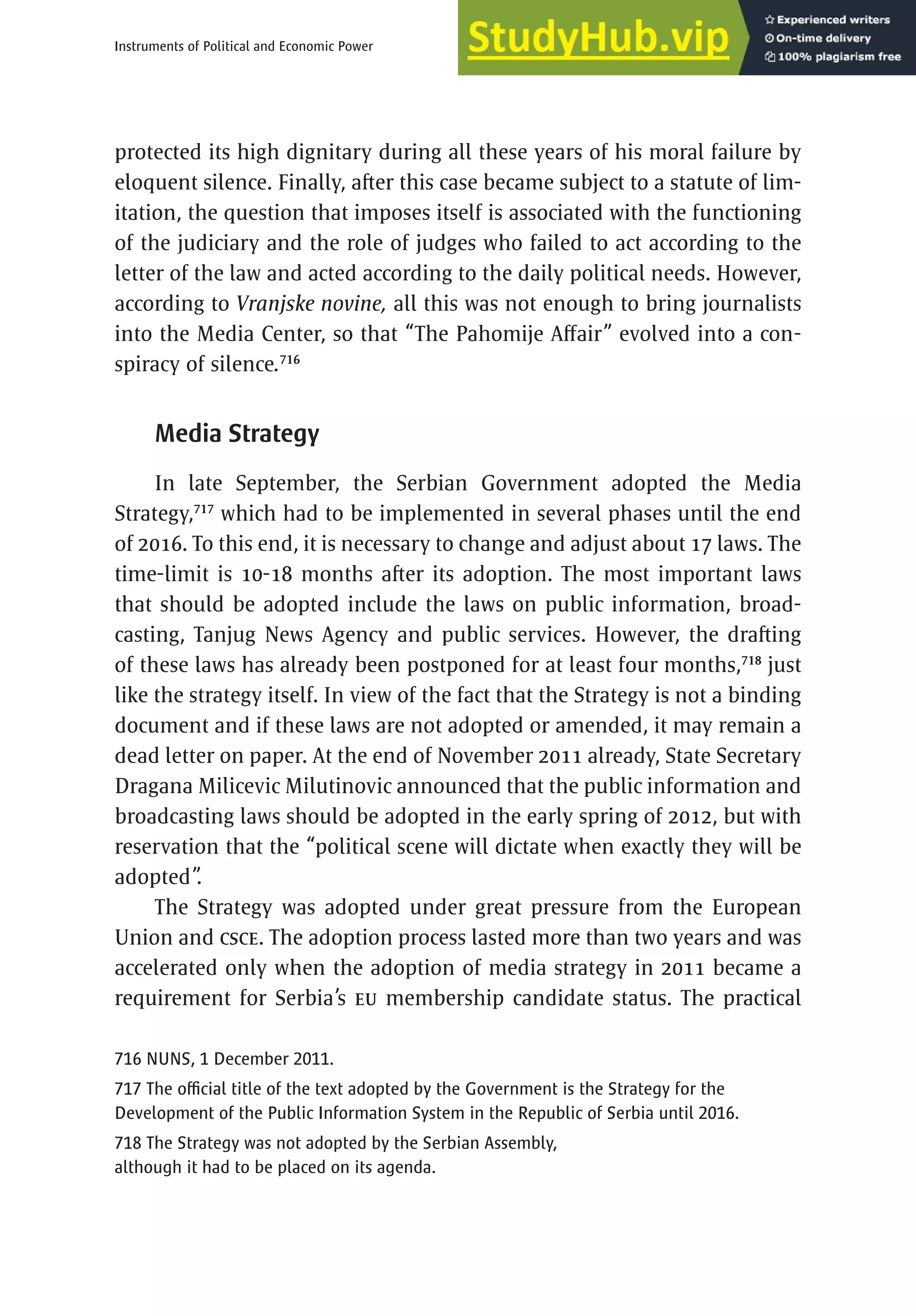 445
Instruments of Political and Economic Power
protected its high dignitary during all these years of his moral failure by
eloquent silence. Finally, after this case became subject to a statute of lim-
itation, the question that imposes itself is associated with the functioning
of the judiciary and the role of judges who failed to act according to the
letter of the law and acted according to the daily political needs. However,
according to Vranjske novine, all this was not enough to bring journalists
into the Media Center, so that “The Pahomije Affair” evolved into a con-
spiracy of silence.716
Media Strategy
In late September, the Serbian Government adopted the Media
Strategy,717
which had to be implemented in several phases until the end
of 2016. To this end, it is necessary to change and adjust about 17 laws. The
time-limit is 10-18 months after its adoption. The most important laws
that should be adopted include the laws on public information, broad-
casting, Tanjug News Agency and public services. However, the drafting
of these laws has already been postponed for at least four months,718
just
like the strategy itself. In view of the fact that the Strategy is not a binding
document and if these laws are not adopted or amended, it may remain a
dead letter on paper. At the end of November 2011 already, State Secretary
Dragana Milicevic Milutinovic announced that the public information and
broadcasting laws should be adopted in the early spring of 2012, but with
reservation that the “political scene will dictate when exactly they will be
adopted”
.
The Strategy was adopted under great pressure from the European
Union and CSCE. The adoption process lasted more than two years and was
accelerated only when the adoption of media strategy in 2011 became a
requirement for Serbia’s EU membership candidate status. The practical
716 NUNS, 1 December 2011.
717 The official title of the text adopted by the Government is the Strategy for the
Development of the Public Information System in the Republic of Serbia until 2016.
718 The Strategy was not adopted by the Serbian Assembly,
although it had to be placed on its agenda.
 