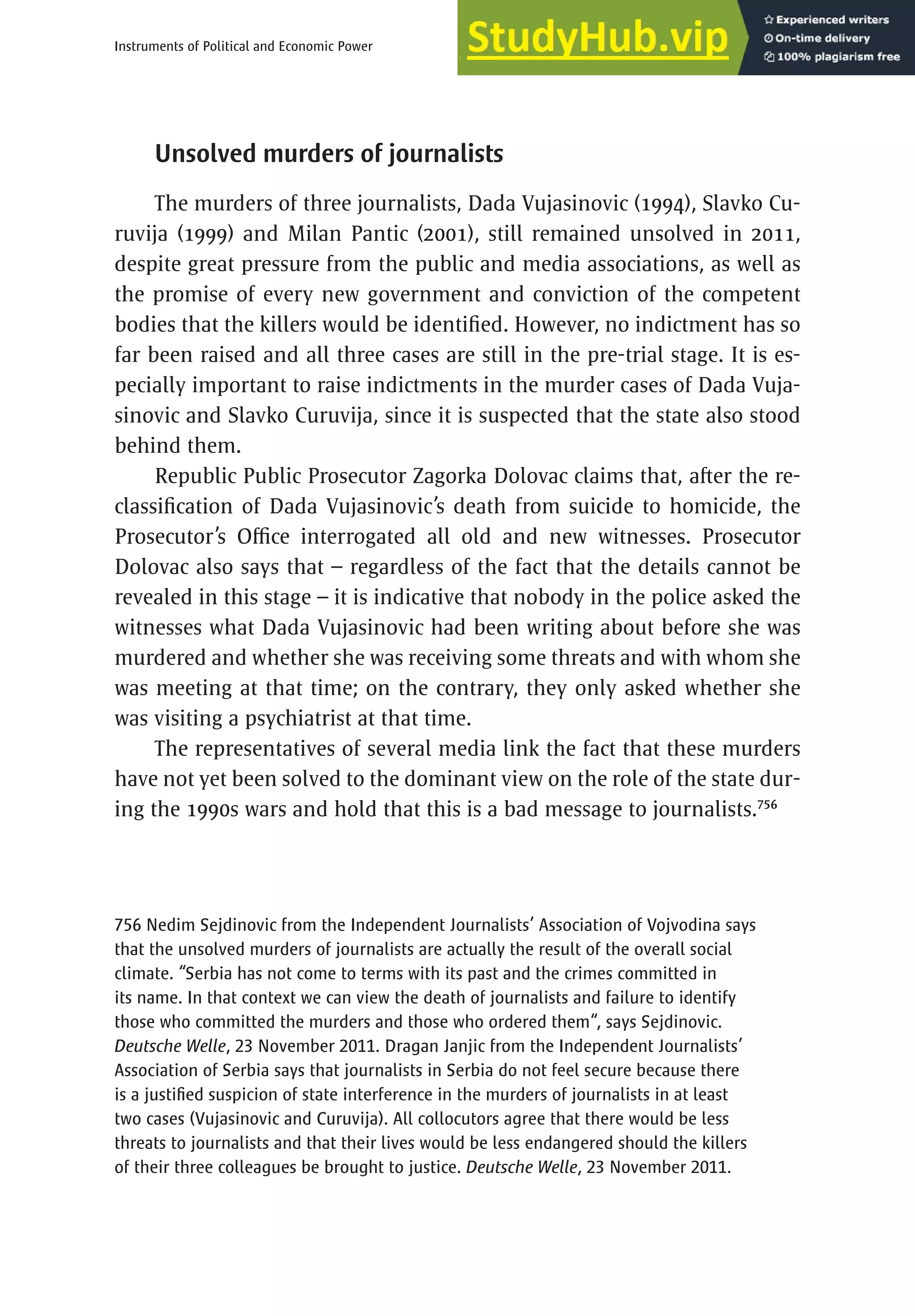 463
Instruments of Political and Economic Power
Unsolved murders of journalists
The murders of three journalists, Dada Vujasinovic (1994), Slavko Cu-
ruvija (1999) and Milan Pantic (2001), still remained unsolved in 2011,
despite great pressure from the public and media associations, as well as
the promise of every new government and conviction of the competent
bodies that the killers would be identified. However, no indictment has so
far been raised and all three cases are still in the pre-trial stage. It is es-
pecially important to raise indictments in the murder cases of Dada Vuja-
sinovic and Slavko Curuvija, since it is suspected that the state also stood
behind them.
Republic Public Prosecutor Zagorka Dolovac claims that, after the re-
classification of Dada Vujasinovic’s death from suicide to homicide, the
Prosecutor’s Office interrogated all old and new witnesses. Prosecutor
Dolovac also says that – regardless of the fact that the details cannot be
revealed in this stage – it is indicative that nobody in the police asked the
witnesses what Dada Vujasinovic had been writing about before she was
murdered and whether she was receiving some threats and with whom she
was meeting at that time; on the contrary, they only asked whether she
was visiting a psychiatrist at that time.
The representatives of several media link the fact that these murders
have not yet been solved to the dominant view on the role of the state dur-
ing the 1990s wars and hold that this is a bad message to journalists.756
756 Nedim Sejdinovic from the Independent Journalists’ Association of Vojvodina says
that the unsolved murders of journalists are actually the result of the overall social
climate. “Serbia has not come to terms with its past and the crimes committed in
its name. In that context we can view the death of journalists and failure to identify
those who committed the murders and those who ordered them“, says Sejdinovic.
Deutsche Welle, 23 November 2011. Dragan Janjic from the Independent Journalists’
Association of Serbia says that journalists in Serbia do not feel secure because there
is a justified suspicion of state interference in the murders of journalists in at least
two cases (Vujasinovic and Curuvija). All collocutors agree that there would be less
threats to journalists and that their lives would be less endangered should the killers
of their three colleagues be brought to justice. Deutsche Welle, 23 November 2011.
 