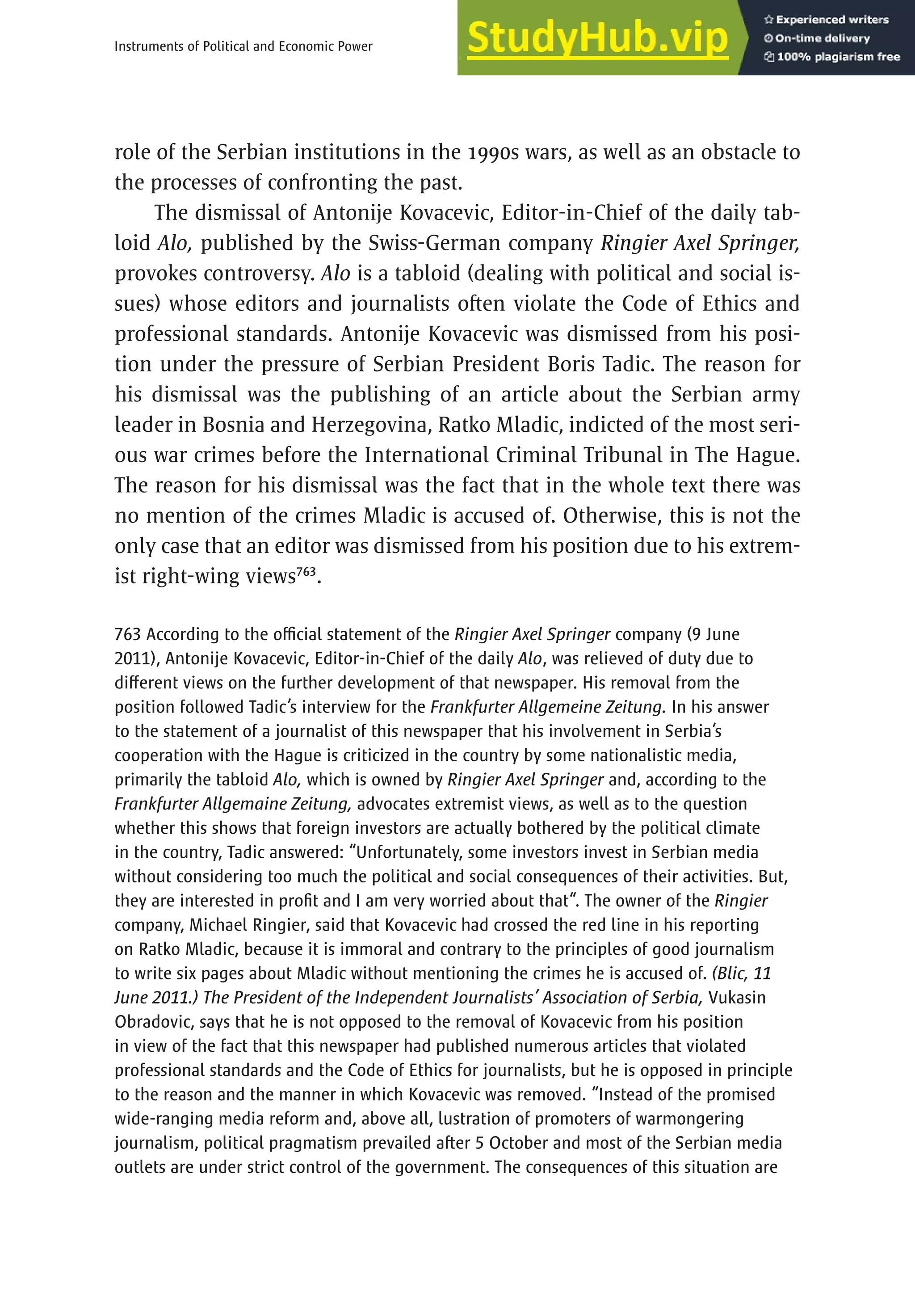 471
Instruments of Political and Economic Power
role of the Serbian institutions in the 1990s wars, as well as an obstacle to
the processes of confronting the past.
The dismissal of Antonije Kovacevic, Editor-in-Chief of the daily tab-
loid Alo, published by the Swiss-German company Ringier Axel Springer,
provokes controversy. Alo is a tabloid (dealing with political and social is-
sues) whose editors and journalists often violate the Code of Ethics and
professional standards. Antonije Kovacevic was dismissed from his posi-
tion under the pressure of Serbian President Boris Tadic. The reason for
his dismissal was the publishing of an article about the Serbian army
leader in Bosnia and Herzegovina, Ratko Mladic, indicted of the most seri-
ous war crimes before the International Criminal Tribunal in The Hague.
The reason for his dismissal was the fact that in the whole text there was
no mention of the crimes Mladic is accused of. Otherwise, this is not the
only case that an editor was dismissed from his position due to his extrem-
ist right-wing views763
.
763 According to the official statement of the Ringier Axel Springer company (9 June
2011), Antonije Kovacevic, Editor-in-Chief of the daily Alo, was relieved of duty due to
different views on the further development of that newspaper. His removal from the
position followed Tadic’s interview for the Frankfurter Allgemeine Zeitung. In his answer
to the statement of a journalist of this newspaper that his involvement in Serbia’s
cooperation with the Hague is criticized in the country by some nationalistic media,
primarily the tabloid Alo, which is owned by Ringier Axel Springer and, according to the
Frankfurter Allgemaine Zeitung, advocates extremist views, as well as to the question
whether this shows that foreign investors are actually bothered by the political climate
in the country, Tadic answered: “Unfortunately, some investors invest in Serbian media
without considering too much the political and social consequences of their activities. But,
they are interested in profit and I am very worried about that“. The owner of the Ringier
company, Michael Ringier, said that Kovacevic had crossed the red line in his reporting
on Ratko Mladic, because it is immoral and contrary to the principles of good journalism
to write six pages about Mladic without mentioning the crimes he is accused of. (Blic, 11
June 2011.) The President of the Independent Journalists’ Association of Serbia, Vukasin
Obradovic, says that he is not opposed to the removal of Kovacevic from his position
in view of the fact that this newspaper had published numerous articles that violated
professional standards and the Code of Ethics for journalists, but he is opposed in principle
to the reason and the manner in which Kovacevic was removed. “Instead of the promised
wide-ranging media reform and, above all, lustration of promoters of warmongering
journalism, political pragmatism prevailed after 5 October and most of the Serbian media
outlets are under strict control of the government. The consequences of this situation are
 