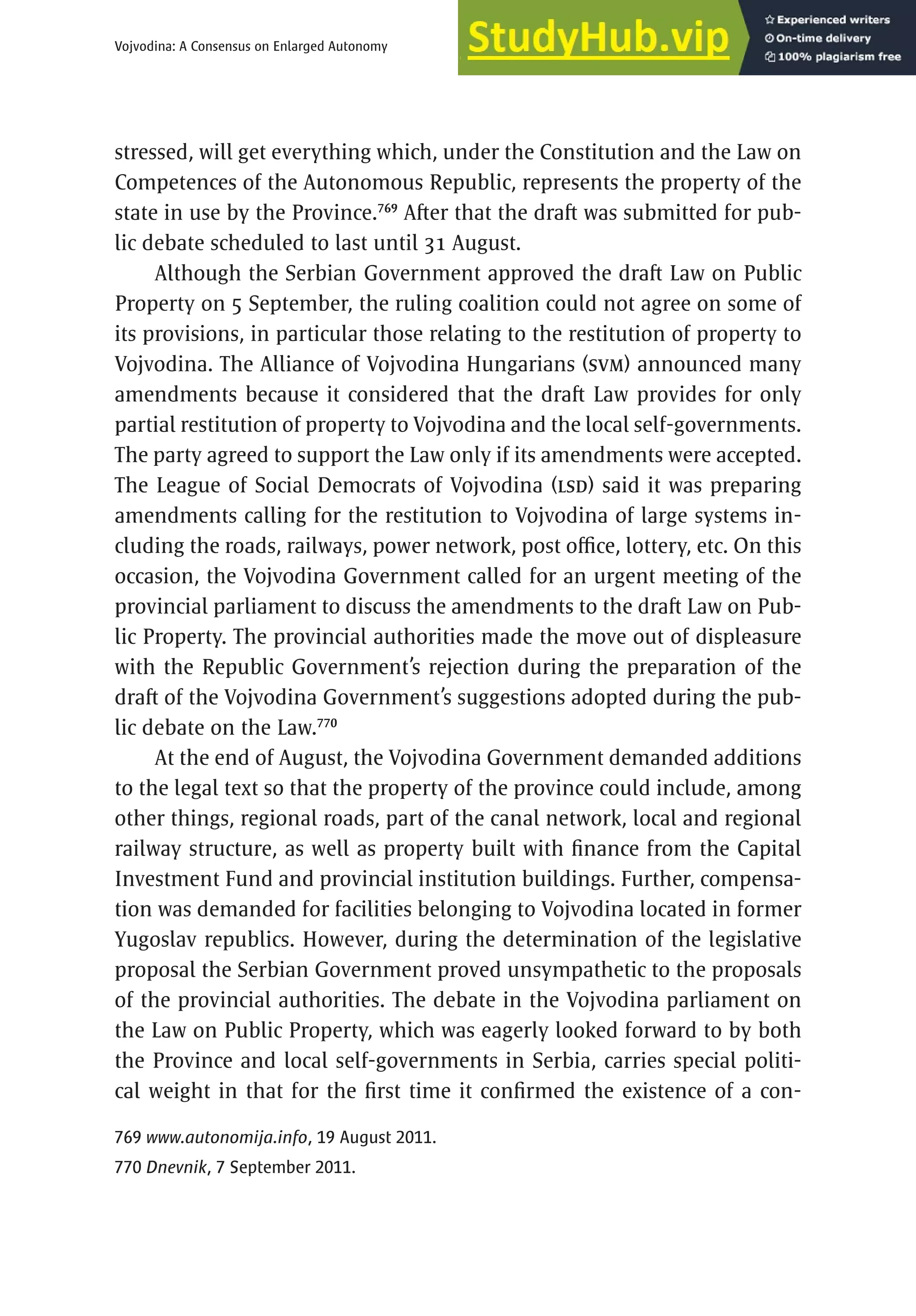 479
Vojvodina: A Consensus on Enlarged Autonomy
stressed, will get everything which, under the Constitution and the Law on
Competences of the Autonomous Republic, represents the property of the
state in use by the Province.769
After that the draft was submitted for pub-
lic debate scheduled to last until 31 August.
Although the Serbian Government approved the draft Law on Public
Property on 5 September, the ruling coalition could not agree on some of
its provisions, in particular those relating to the restitution of property to
Vojvodina. The Alliance of Vojvodina Hungarians (SVM) announced many
amendments because it considered that the draft Law provides for only
partial restitution of property to Vojvodina and the local self-governments.
The party agreed to support the Law only if its amendments were accepted.
The League of Social Democrats of Vojvodina (LSD) said it was preparing
amendments calling for the restitution to Vojvodina of large systems in-
cluding the roads, railways, power network, post office, lottery, etc. On this
occasion, the Vojvodina Government called for an urgent meeting of the
provincial parliament to discuss the amendments to the draft Law on Pub-
lic Property. The provincial authorities made the move out of displeasure
with the Republic Government’s rejection during the preparation of the
draft of the Vojvodina Government’s suggestions adopted during the pub-
lic debate on the Law.770
At the end of August, the Vojvodina Government demanded additions
to the legal text so that the property of the province could include, among
other things, regional roads, part of the canal network, local and regional
railway structure, as well as property built with finance from the Capital
Investment Fund and provincial institution buildings. Further, compensa-
tion was demanded for facilities belonging to Vojvodina located in former
Yugoslav republics. However, during the determination of the legislative
proposal the Serbian Government proved unsympathetic to the proposals
of the provincial authorities. The debate in the Vojvodina parliament on
the Law on Public Property, which was eagerly looked forward to by both
the Province and local self-governments in Serbia, carries special politi-
cal weight in that for the first time it confirmed the existence of a con-
769 www.autonomija.info, 19 August 2011.
770 Dnevnik, 7 September 2011.
 