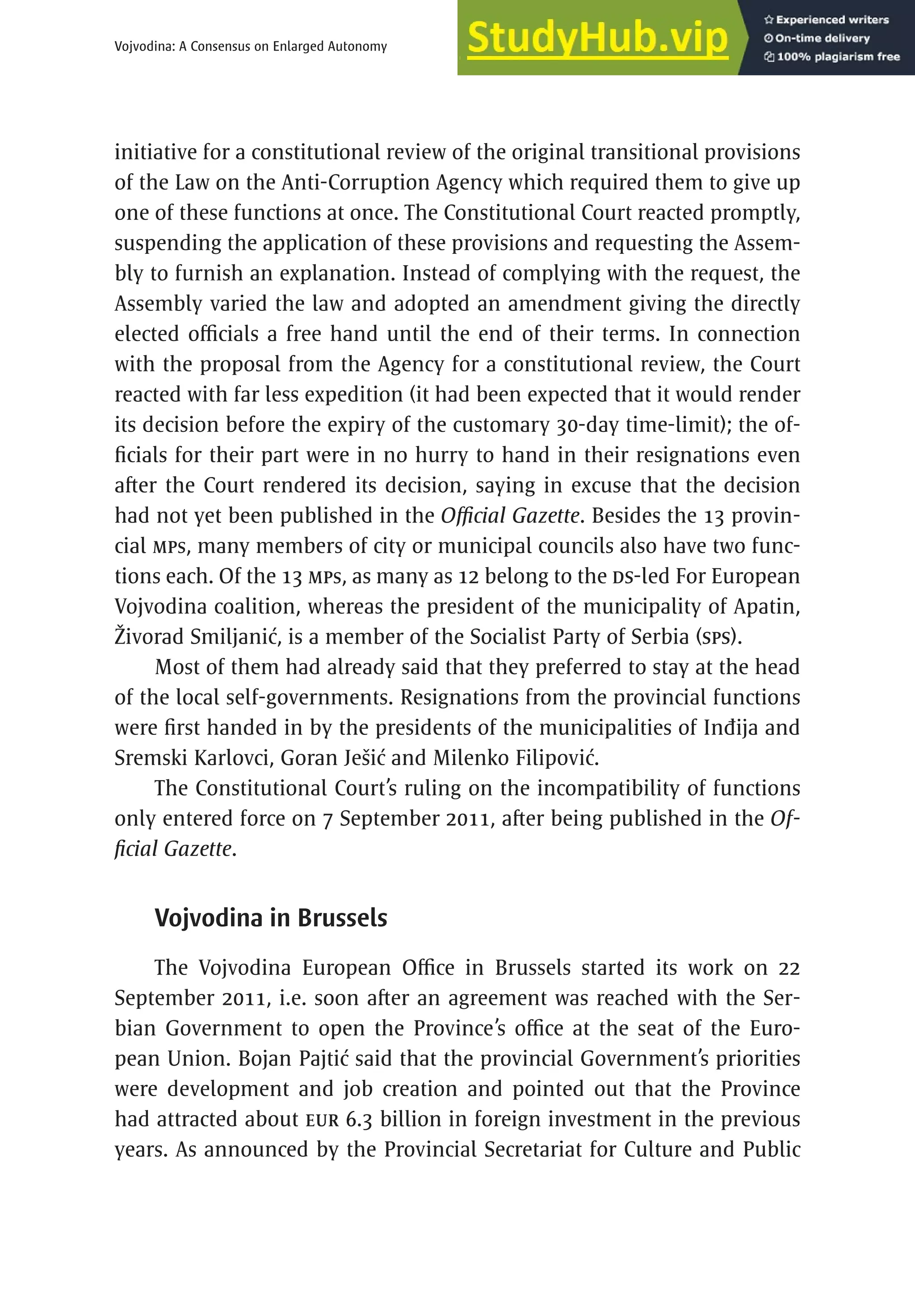 489
Vojvodina: A Consensus on Enlarged Autonomy
initiative for a constitutional review of the original transitional provisions
of the Law on the Anti-Corruption Agency which required them to give up
one of these functions at once. The Constitutional Court reacted promptly,
suspending the application of these provisions and requesting the Assem-
bly to furnish an explanation. Instead of complying with the request, the
Assembly varied the law and adopted an amendment giving the directly
elected officials a free hand until the end of their terms. In connection
with the proposal from the Agency for a constitutional review, the Court
reacted with far less expedition (it had been expected that it would render
its decision before the expiry of the customary 30-day time-limit); the of-
ficials for their part were in no hurry to hand in their resignations even
after the Court rendered its decision, saying in excuse that the decision
had not yet been published in the Official Gazette. Besides the 13 provin-
cial MPs, many members of city or municipal councils also have two func-
tions each. Of the 13 MPs, as many as 12 belong to the DS-led For European
Vojvodina coalition, whereas the president of the municipality of Apatin,
Živorad Smiljanić, is a member of the Socialist Party of Serbia (SPS).
Most of them had already said that they preferred to stay at the head
of the local self-governments. Resignations from the provincial functions
were first handed in by the presidents of the municipalities of Inđija and
Sremski Karlovci, Goran Ješić and Milenko Filipović.
The Constitutional Court’s ruling on the incompatibility of functions
only entered force on 7 September 2011, after being published in the Of-
ficial Gazette.
Vojvodina in Brussels
The Vojvodina European Office in Brussels started its work on 22
September 2011, i.e. soon after an agreement was reached with the Ser-
bian Government to open the Province’s office at the seat of the Euro-
pean Union. Bojan Pajtić said that the provincial Government’s priorities
were development and job creation and pointed out that the Province
had attracted about EUR 6.3 billion in foreign investment in the previous
years. As announced by the Provincial Secretariat for Culture and Public
 