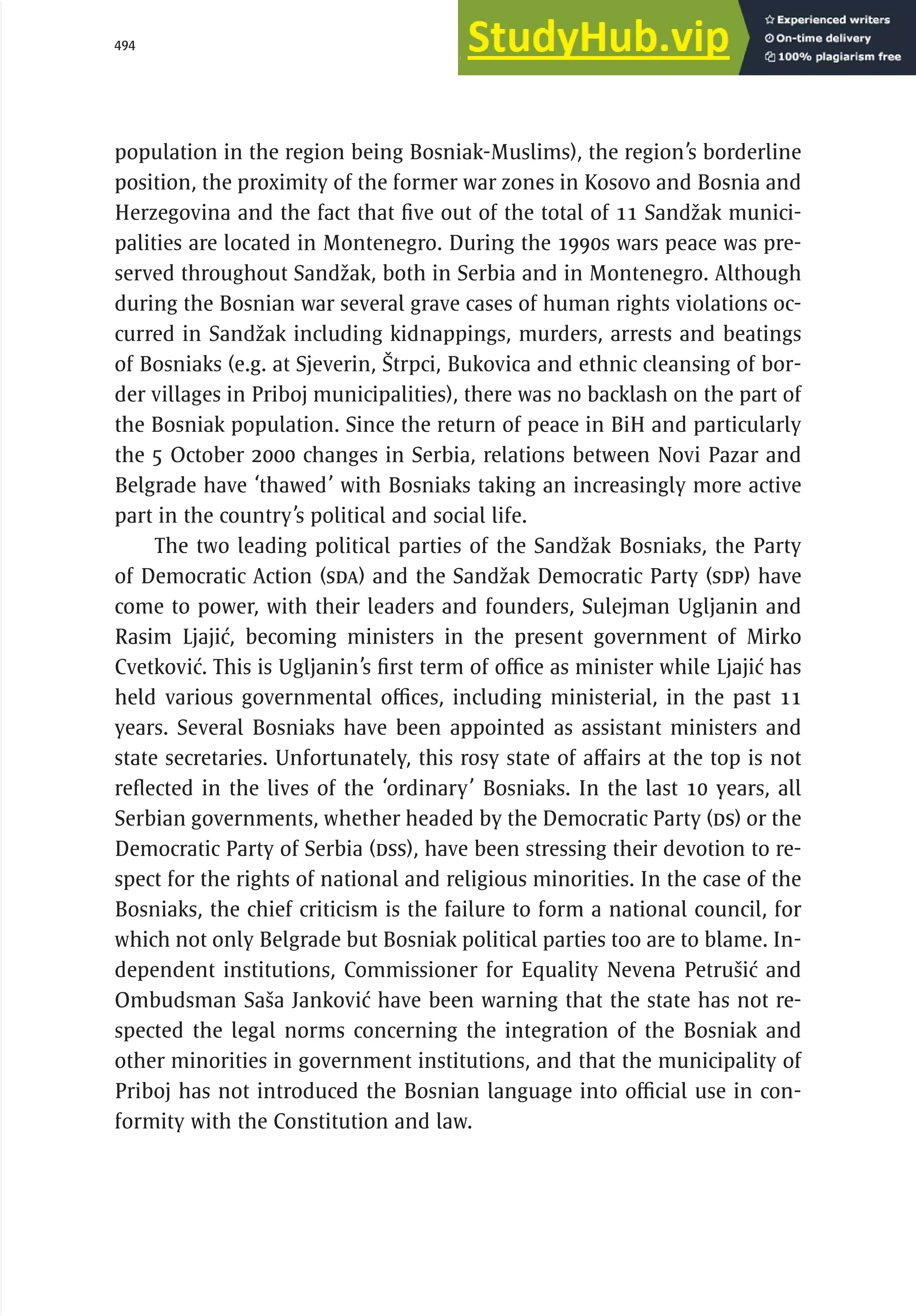 494 serbia 2011 :
D
ecentral
i
zat
i
on and
R
eg
i
ons
population in the region being Bosniak-Muslims), the region’s borderline
position, the proximity of the former war zones in Kosovo and Bosnia and
Herzegovina and the fact that five out of the total of 11 Sandžak munici-
palities are located in Montenegro. During the 1990s wars peace was pre-
served throughout Sandžak, both in Serbia and in Montenegro. Although
during the Bosnian war several grave cases of human rights violations oc-
curred in Sandžak including kidnappings, murders, arrests and beatings
of Bosniaks (e.g. at Sjeverin, Štrpci, Bukovica and ethnic cleansing of bor-
der villages in Priboj municipalities), there was no backlash on the part of
the Bosniak population. Since the return of peace in BiH and particularly
the 5 October 2000 changes in Serbia, relations between Novi Pazar and
Belgrade have ‘thawed’ with Bosniaks taking an increasingly more active
part in the country’s political and social life.
The two leading political parties of the Sandžak Bosniaks, the Party
of Democratic Action (SDA) and the Sandžak Democratic Party (SDP) have
come to power, with their leaders and founders, Sulejman Ugljanin and
Rasim Ljajić, becoming ministers in the present government of Mirko
Cvetković. This is Ugljanin’s first term of office as minister while Ljajić has
held various governmental offices, including ministerial, in the past 11
years. Several Bosniaks have been appointed as assistant ministers and
state secretaries. Unfortunately, this rosy state of affairs at the top is not
reflected in the lives of the ‘ordinary’ Bosniaks. In the last 10 years, all
Serbian governments, whether headed by the Democratic Party (DS) or the
Democratic Party of Serbia (DSS), have been stressing their devotion to re-
spect for the rights of national and religious minorities. In the case of the
Bosniaks, the chief criticism is the failure to form a national council, for
which not only Belgrade but Bosniak political parties too are to blame. In-
dependent institutions, Commissioner for Equality Nevena Petrušić and
Ombudsman Saša Janković have been warning that the state has not re-
spected the legal norms concerning the integration of the Bosniak and
other minorities in government institutions, and that the municipality of
Priboj has not introduced the Bosnian language into official use in con-
formity with the Constitution and law.
 