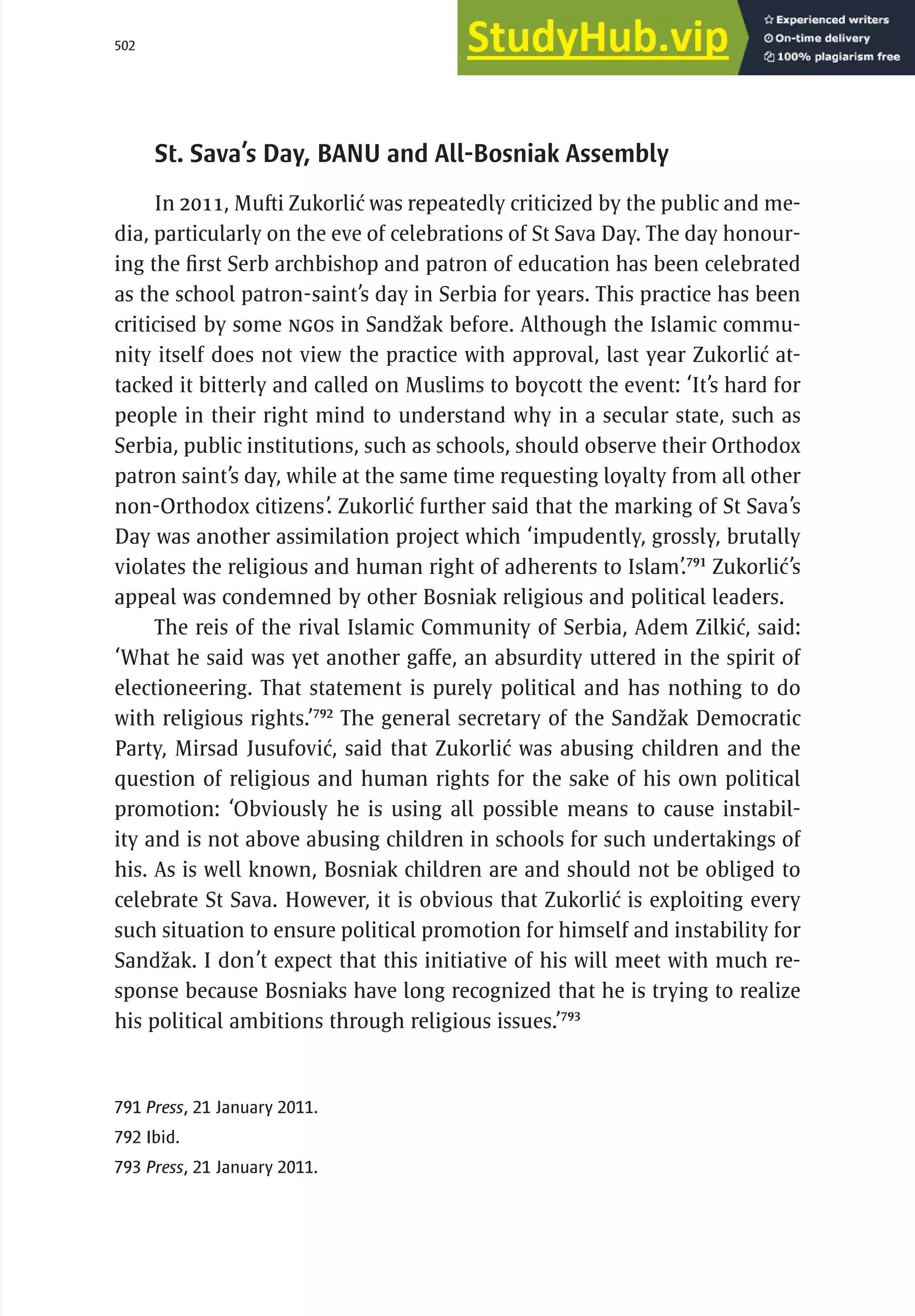 502 serbia 2011 :
D
ecentral
i
zat
i
on and
R
eg
i
ons
St. Sava’s Day, BANU and All-Bosniak Assembly
In 2011, Mufti Zukorlić was repeatedly criticized by the public and me-
dia, particularly on the eve of celebrations of St Sava Day. The day honour-
ing the first Serb archbishop and patron of education has been celebrated
as the school patron-saint’s day in Serbia for years. This practice has been
criticised by some NGOs in Sandžak before. Although the Islamic commu-
nity itself does not view the practice with approval, last year Zukorlić at-
tacked it bitterly and called on Muslims to boycott the event: ‘It’s hard for
people in their right mind to understand why in a secular state, such as
Serbia, public institutions, such as schools, should observe their Orthodox
patron saint’s day, while at the same time requesting loyalty from all other
non-Orthodox citizens’. Zukorlić further said that the marking of St Sava’s
Day was another assimilation project which ‘impudently, grossly, brutally
violates the religious and human right of adherents to Islam’.791
Zukorlić’s
appeal was condemned by other Bosniak religious and political leaders.
The reis of the rival Islamic Community of Serbia, Adem Zilkić, said:
‘What he said was yet another gaffe, an absurdity uttered in the spirit of
electioneering. That statement is purely political and has nothing to do
with religious rights.’792
The general secretary of the Sandžak Democratic
Party, Mirsad Jusufović, said that Zukorlić was abusing children and the
question of religious and human rights for the sake of his own political
promotion: ‘Obviously he is using all possible means to cause instabil-
ity and is not above abusing children in schools for such undertakings of
his. As is well known, Bosniak children are and should not be obliged to
celebrate St Sava. However, it is obvious that Zukorlić is exploiting every
such situation to ensure political promotion for himself and instability for
Sandžak. I don’t expect that this initiative of his will meet with much re-
sponse because Bosniaks have long recognized that he is trying to realize
his political ambitions through religious issues.’793
791 Press, 21 January 2011.
792 Ibid.
793 Press, 21 January 2011.
 