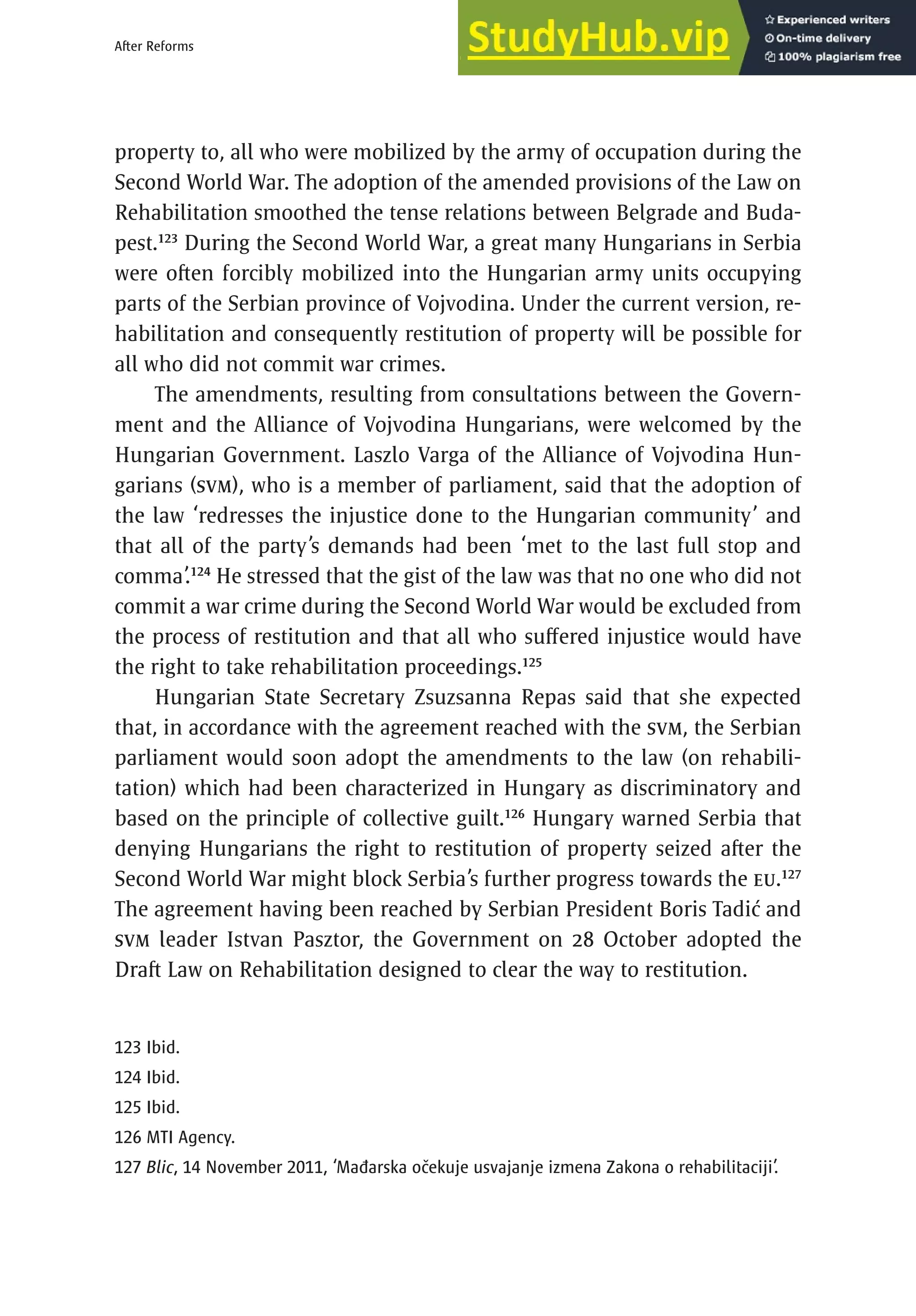 79
After Reforms
property to, all who were mobilized by the army of occupation during the
Second World War. The adoption of the amended provisions of the Law on
Rehabilitation smoothed the tense relations between Belgrade and Buda-
pest.123
During the Second World War, a great many Hungarians in Serbia
were often forcibly mobilized into the Hungarian army units occupying
parts of the Serbian province of Vojvodina. Under the current version, re-
habilitation and consequently restitution of property will be possible for
all who did not commit war crimes.
The amendments, resulting from consultations between the Govern-
ment and the Alliance of Vojvodina Hungarians, were welcomed by the
Hungarian Government. Laszlo Varga of the Alliance of Vojvodina Hun-
garians (SVM), who is a member of parliament, said that the adoption of
the law ‘redresses the injustice done to the Hungarian community’ and
that all of the party’s demands had been ‘met to the last full stop and
comma’.124
He stressed that the gist of the law was that no one who did not
commit a war crime during the Second World War would be excluded from
the process of restitution and that all who suffered injustice would have
the right to take rehabilitation proceedings.125
Hungarian State Secretary Zsuzsanna Repas said that she expected
that, in accordance with the agreement reached with the SVM, the Serbian
parliament would soon adopt the amendments to the law (on rehabili-
tation) which had been characterized in Hungary as discriminatory and
based on the principle of collective guilt.126
Hungary warned Serbia that
denying Hungarians the right to restitution of property seized after the
Second World War might block Serbia’s further progress towards the EU.127
The agreement having been reached by Serbian President Boris Tadić and
SVM leader Istvan Pasztor, the Government on 28 October adopted the
Draft Law on Rehabilitation designed to clear the way to restitution.
123 Ibid.
124 Ibid.
125 Ibid.
126 MTI Agency.
127 Blic, 14 November 2011, ‘Mađarska očekuje usvajanje izmena Zakona o rehabilitaciji’.
 