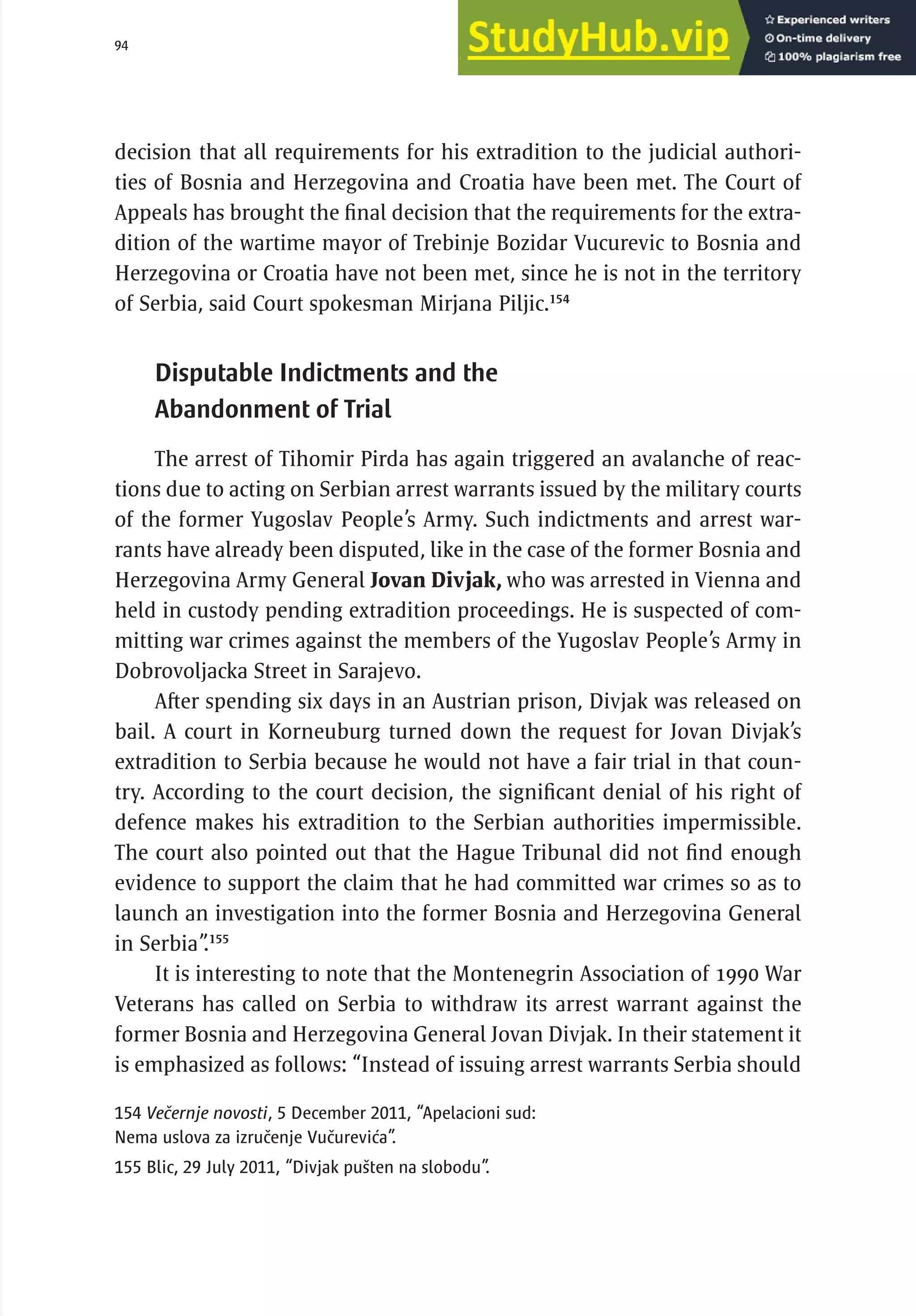 94 serbia 2011 : Jud
i
c
i
ary
decision that all requirements for his extradition to the judicial authori-
ties of Bosnia and Herzegovina and Croatia have been met. The Court of
Appeals has brought the final decision that the requirements for the extra-
dition of the wartime mayor of Trebinje Bozidar Vucurevic to Bosnia and
Herzegovina or Croatia have not been met, since he is not in the territory
of Serbia, said Court spokesman Mirjana Piljic.154
Disputable Indictments and the
Abandonment of Trial
The arrest of Tihomir Pirda has again triggered an avalanche of reac-
tions due to acting on Serbian arrest warrants issued by the military courts
of the former Yugoslav People’s Army. Such indictments and arrest war-
rants have already been disputed, like in the case of the former Bosnia and
Herzegovina Army General Jovan Divjak, who was arrested in Vienna and
held in custody pending extradition proceedings. He is suspected of com-
mitting war crimes against the members of the Yugoslav People’s Army in
Dobrovoljacka Street in Sarajevo.
After spending six days in an Austrian prison, Divjak was released on
bail. A court in Korneuburg turned down the request for Jovan Divjak’s
extradition to Serbia because he would not have a fair trial in that coun-
try. According to the court decision, the significant denial of his right of
defence makes his extradition to the Serbian authorities impermissible.
The court also pointed out that the Hague Tribunal did not find enough
evidence to support the claim that he had committed war crimes so as to
launch an investigation into the former Bosnia and Herzegovina General
in Serbia”
.155
It is interesting to note that the Montenegrin Association of 1990 War
Veterans has called on Serbia to withdraw its arrest warrant against the
former Bosnia and Herzegovina General Jovan Divjak. In their statement it
is emphasized as follows: “Instead of issuing arrest warrants Serbia should
154 Večernje novosti, 5 December 2011, “Apelacioni sud:
Nema uslova za izručenje Vučurevića”.
155 Blic, 29 July 2011, “Divjak pušten na slobodu”.
 