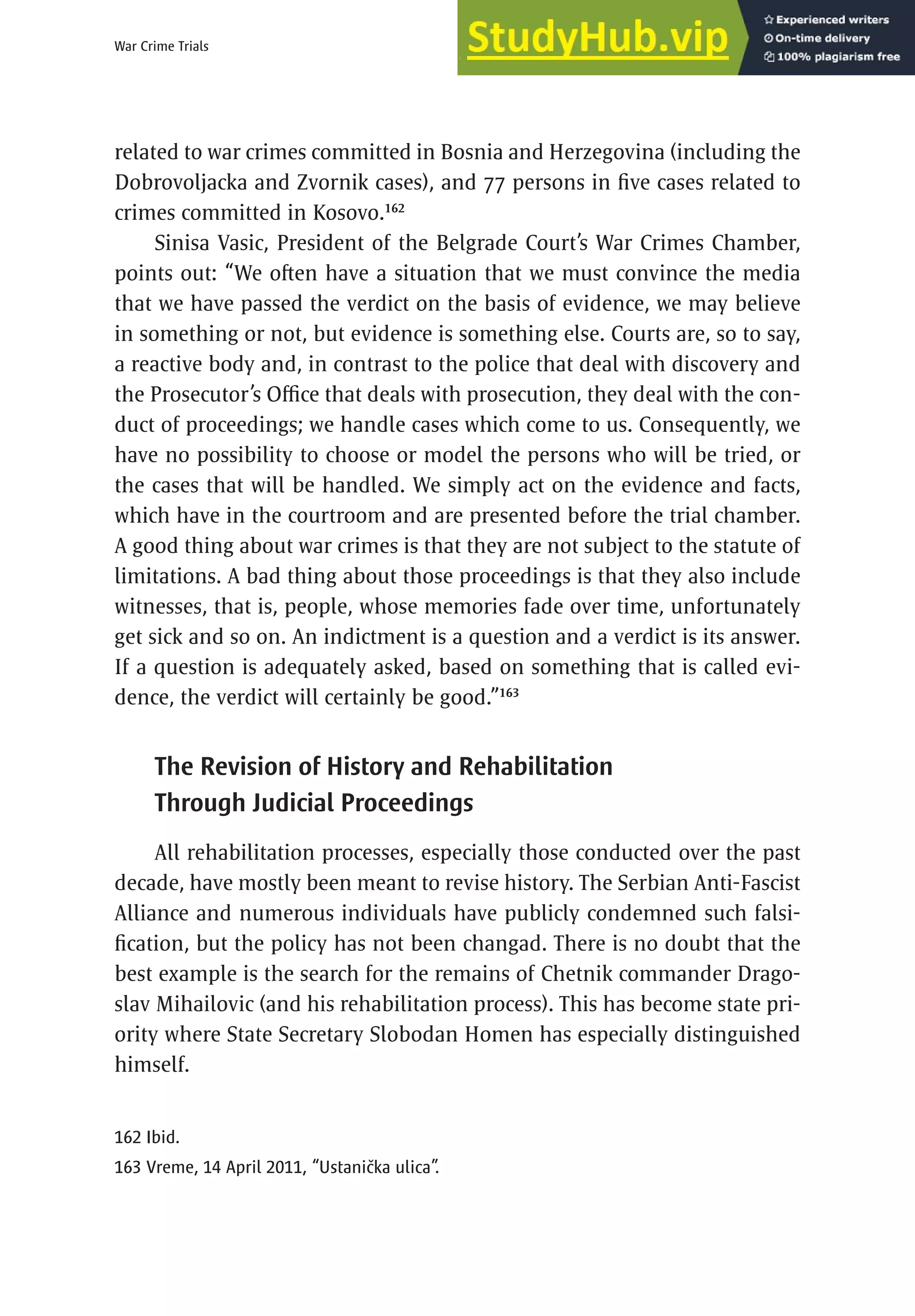 97
War Crime Trials
related to war crimes committed in Bosnia and Herzegovina (including the
Dobrovoljacka and Zvornik cases), and 77 persons in five cases related to
crimes committed in Kosovo.162
Sinisa Vasic, President of the Belgrade Court’s War Crimes Chamber,
points out: “We often have a situation that we must convince the media
that we have passed the verdict on the basis of evidence, we may believe
in something or not, but evidence is something else. Courts are, so to say,
a reactive body and, in contrast to the police that deal with discovery and
the Prosecutor’s Office that deals with prosecution, they deal with the con-
duct of proceedings; we handle cases which come to us. Consequently, we
have no possibility to choose or model the persons who will be tried, or
the cases that will be handled. We simply act on the evidence and facts,
which have in the courtroom and are presented before the trial chamber.
A good thing about war crimes is that they are not subject to the statute of
limitations. A bad thing about those proceedings is that they also include
witnesses, that is, people, whose memories fade over time, unfortunately
get sick and so on. An indictment is a question and a verdict is its answer.
If a question is adequately asked, based on something that is called evi-
dence, the verdict will certainly be good.”163
The Revision of History and Rehabilitation
Through Judicial Proceedings
All rehabilitation processes, especially those conducted over the past
decade, have mostly been meant to revise history. The Serbian Anti-Fascist
Alliance and numerous individuals have publicly condemned such falsi-
fication, but the policy has not been changad. There is no doubt that the
best example is the search for the remains of Chetnik commander Drago-
slav Mihailovic (and his rehabilitation process). This has become state pri-
ority where State Secretary Slobodan Homen has especially distinguished
himself.
162 Ibid.
163 Vreme, 14 April 2011, “Ustanička ulica”.
 