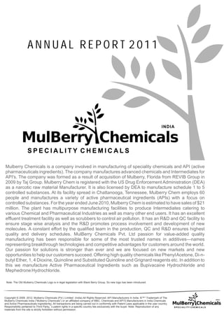 ANNUAL REPOR T 2011




Mulberry Chemicals is a company involved in manufacturing of speciality chemicals and API (active
pharmaceuticals ingredients). The company manufactures advanced chemicals and Intermediates for
API's. The company was formed as a result of acquisition of Mulberry, Florida from REVIB Group in
2009 by Taj Group. Mulberry Chem is registered with the US Drug Enforcement Administration (DEA)
as a narcotic raw material Manufacturer. It is also licensed by DEA to manufacture schedule 1 to 5
controlled substances. At its facility spread in Chattanooga, Tennessee, Mulberry Chem employs 60
people and manufactures a variety of active pharmaceutical ingredients (APIs) with a focus on
controlled substances. For the year ended June 2010, Mulberry Chem is estimated to have sales of $21
million. The plant has multipurpose manufacturing facilities to produce Intermediates catering to
various Chemical and Pharmaceutical Industries as well as many other end users. It has an excellent
effluent treatment facility as well as scrubbers to control air pollution. It has an R&D and QC facility to
ensure stage wise analysis and the R&D promotes process involvement and development of new
molecules. A constant effort by the qualified team in the production, QC and R&D ensures highest
quality and delivery schedules. MulBerry Chemicals Pvt. Ltd passion for value-added quality
manufacturing has been responsible for some of the most trusted names in additives—names
representing breakthrough technologies and competitive advantages for customers around the world.
Our passion for solutions is stronger than ever and we are focused on new markets and new
opportunities to help our customers succeed. Offering high quality chemicals like Phenyl Acetone, Di-n-
butyl Ether, 1, 4 Dioxine, Quinoline and Substituted Quinoline and Grignard reagents etc. In addition to
this we manufacture Active Pharmaceutical Ingredients such as Bupivacaine Hydrochloride and
Mephedrone Hydrochloride.

 Note: The Old Mulberry Chemicals Logo is in legal legislation with Black Berry Group, So new logo has been introduced.




Copyright © 2009 2012. Mulberry Chemicals (Pvt.) Limited (India) All Rights Reserved. API Manufacturers In India. ®™* Trademark of The
Mulberry Chemicals India (“Mulberry Chemicals”) or an affiliated company of MBC. Chemicals and API’S Manufacturers in India Chemicals
and Active Pharmaceuticals Ingredients). All transactions are being carried out in conformity with Patent Laws applicable in the user country.
Responsibility pertained to Third Party¡¯s patent rights in a specific country lies exclusively with the buyer. Note: Reproduction of any
materials from the site is strictly forbidden without permission.
 