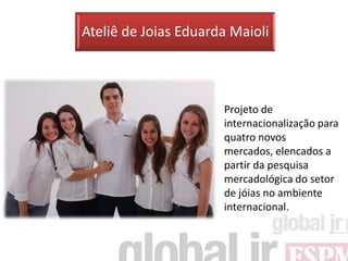 Ateliê de Joias Eduarda Maioli



                      Projeto de
                      internacionalização para
                      quatro novos
                      mercados, elencados a
                      partir da pesquisa
                      mercadológica do setor
                      de jóias no ambiente
                      internacional.
 