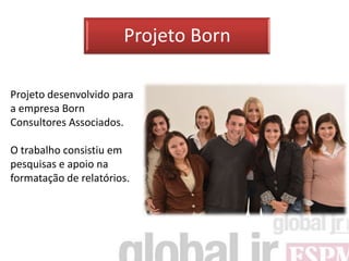 Projeto Born

Projeto desenvolvido para
a empresa Born
Consultores Associados.

O trabalho consistiu em
pesquisas e apoio na
formatação de relatórios.
 