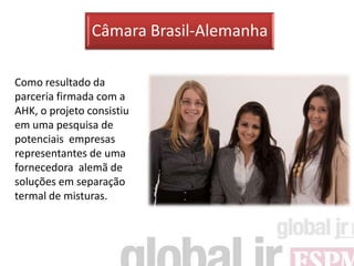 Câmara Brasil-Alemanha

Como resultado da
parceria firmada com a
AHK, o projeto consistiu
em uma pesquisa de
potenciais empresas
representantes de uma
fornecedora alemã de
soluções em separação
termal de misturas.
 