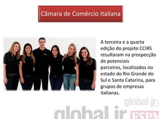 Câmara de Comércio Italiana



                    A terceira e a quarta
                    edição do projeto CCIRS
                    resultaram na prospecção
                    de potenciais
                    parceiros, localizados no
                    estado do Rio Grande do
                    Sul e Santa Catarina, para
                    grupos de empresas
                    italianas.
 