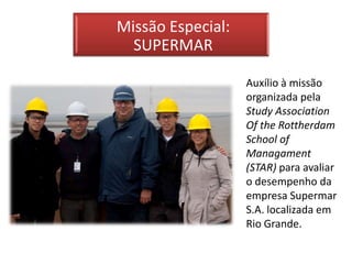 Missão Especial:
  SUPERMAR

                   Auxílio à missão
                   organizada pela
                   Study Association
                   Of the Rottherdam
                   School of
                   Managament
                   (STAR) para avaliar
                   o desempenho da
                   empresa Supermar
                   S.A. localizada em
                   Rio Grande.
 