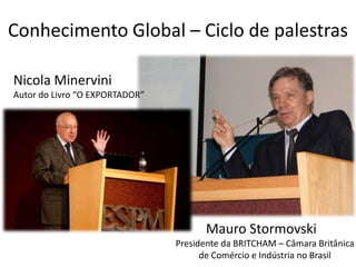 Conhecimento Global – Ciclo de palestras

Nicola Minervini
Autor do Livro “O EXPORTADOR”




                                      Mauro Stormovski
                                Presidente da BRITCHAM – Câmara Britânica
                                      de Comércio e Indústria no Brasil
 