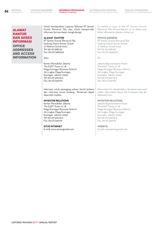 ALAMAT
KANTOR
DAN AKSES
INFORMASI
OFFICE
ADDRESSES
AND ACCESS
INFORMATION
LAPORAN TAHUNAN 2011 ANNUAL REPORT
LAPORAN MANAJEMEN INFORMASI BAGI INVESTOR TINJAUAN OPERASIONAL
Management Report INFORMATION FOR INVESTORS OPERATIONAL PERFORMANCE50 INFORMASI PERUSAHAANIKHTISAR
COMPANY PROFILEHIGHLIGHTS
Untuk mendapatkan Laporan Tahunan PT Semen
Gresik (Persero) Tbk, atau untuk memperoleh
informasi lainnya dapat menghubungi.
Alamat Kantor
PT Semen Gresik (Persero) Tbk
Gedung Utama Semen Gresik
Jl. Veteran Gresik 61122
Tel. (62-31) 3981732
Fax. (62-31) 3983209
Atau
Kantor Perwakilan Jakarta
The EAST Tower Lt. 18
Mega Kuningan Business District
Jln Lingkar Mega Kuningan
Kuningan, Jakarta 12950
Tel. (62-21) 5261174-5
Fax. (62-21) 5261176
Informasi untuk pemegang saham, berita terbaru
dan informasi umum tentang Perseroan dapat
diperoleh melalui:
Investor Relations
Kantor Perwakilan Jakarta
The EAST Tower Lt. 18
Mega Kuningan Business District
Jln Lingkar Mega Kuningan
Kuningan, Jakarta 12950
Tel. (62-21) 5261174-5
Fax. (62-21) 5261176
Situs Internet
E-mail: www.semengresik.com
To obtain a copy of the PT Semen Gresik
(Persero) Tbk Annual Report, or to obtain any
other information please contact us.
OFFICE ADDRESS
PT Semen Gresik (Persero) Tbk
Gedung Utama Semen Gresik
Jl. Veteran Gresik 61122
Tel. (62-31) 3981732
Fax. (62-31) 3983209
Or
Jakarta Representative Tower
The EAST Tower Lt. 18
Mega Kuningan Business District
Jln Lingkar Mega Kuningan
Kuningan, Jakarta 12950
Tel. (62-21) 5261174-5
Fax. (62-21) 5261176
Information for shareholders, the latest news and
public information about the Company may be
obtained from:
Investor Relations
Jakarta Representative Tower
The EAST Tower Lt. 18
Mega Kuningan Business District
Jln Lingkar Mega Kuningan
Kuningan, Jakarta 12950
Tel. (62-21) 5261174-5
Fax. (62-21) 5261176
WEBSITE
E-mail: www.semengresik.com
 